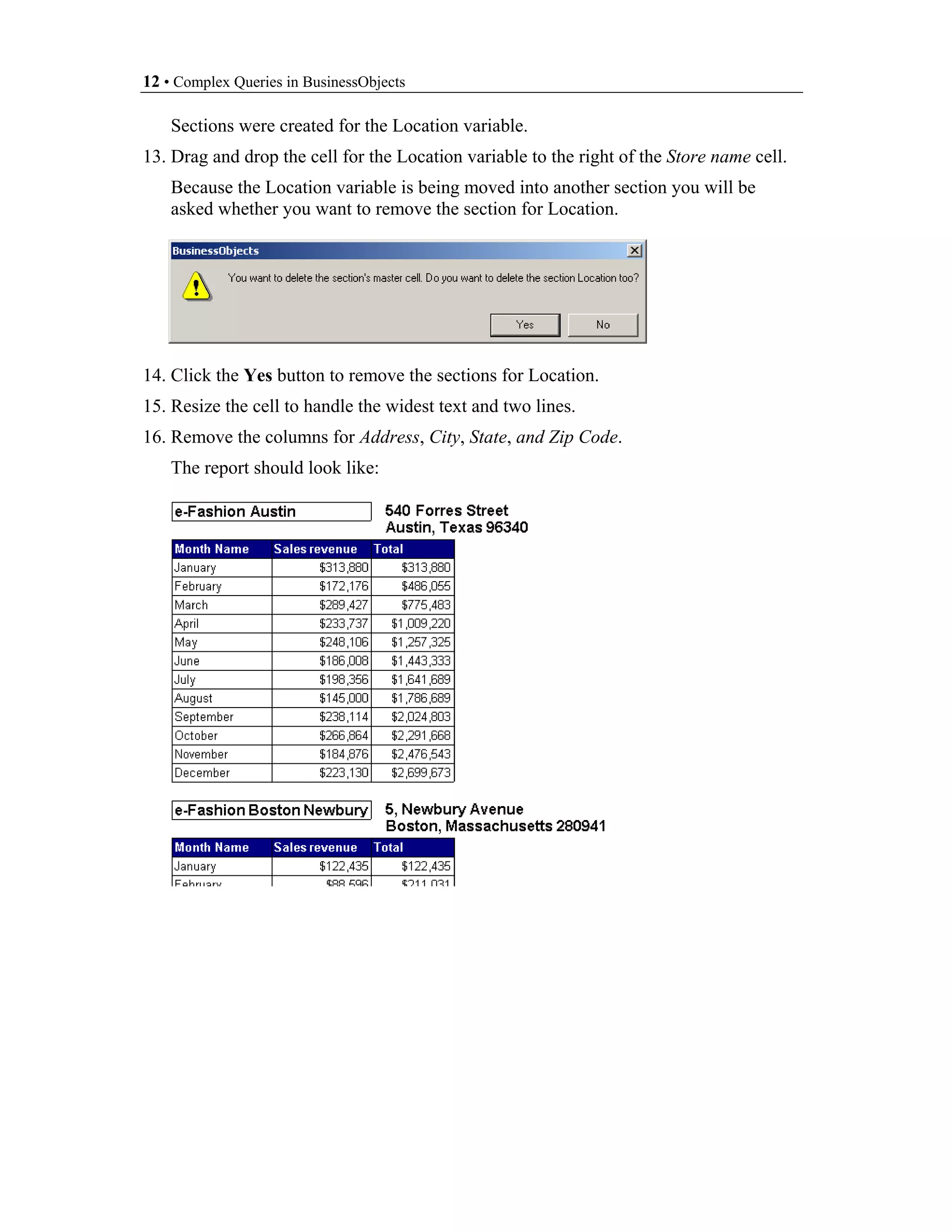 12 • Complex Queries in BusinessObjects

    Sections were created for the Location variable.
13. Drag and drop the cell for the Location variable to the right of the Store name cell.
    Because the Location variable is being moved into another section you will be
    asked whether you want to remove the section for Location.




14. Click the Yes button to remove the sections for Location.
15. Resize the cell to handle the widest text and two lines.
16. Remove the columns for Address, City, State, and Zip Code.
    The report should look like:
 