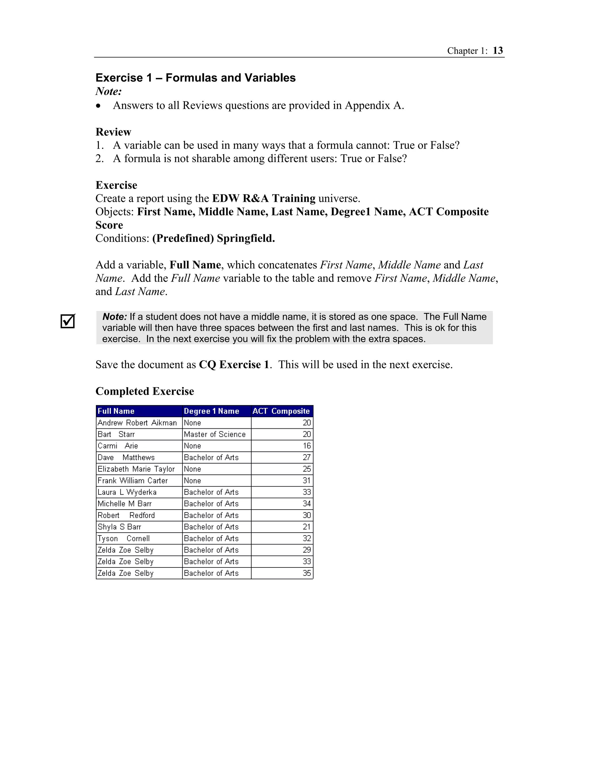 Chapter 1: 13

Exercise 1 – Formulas and Variables
Note:
• Answers to all Reviews questions are provided in Appendix A.

Review
1. A variable can be used in many ways that a formula cannot: True or False?
2. A formula is not sharable among different users: True or False?

Exercise
Create a report using the EDW R&A Training universe.
Objects: First Name, Middle Name, Last Name, Degree1 Name, ACT Composite
Score
Conditions: (Predefined) Springfield.

Add a variable, Full Name, which concatenates First Name, Middle Name and Last
Name. Add the Full Name variable to the table and remove First Name, Middle Name,
and Last Name.

 Note: If a student does not have a middle name, it is stored as one space. The Full Name
 variable will then have three spaces between the first and last names. This is ok for this
 exercise. In the next exercise you will fix the problem with the extra spaces.

Save the document as CQ Exercise 1. This will be used in the next exercise.

Completed Exercise
 