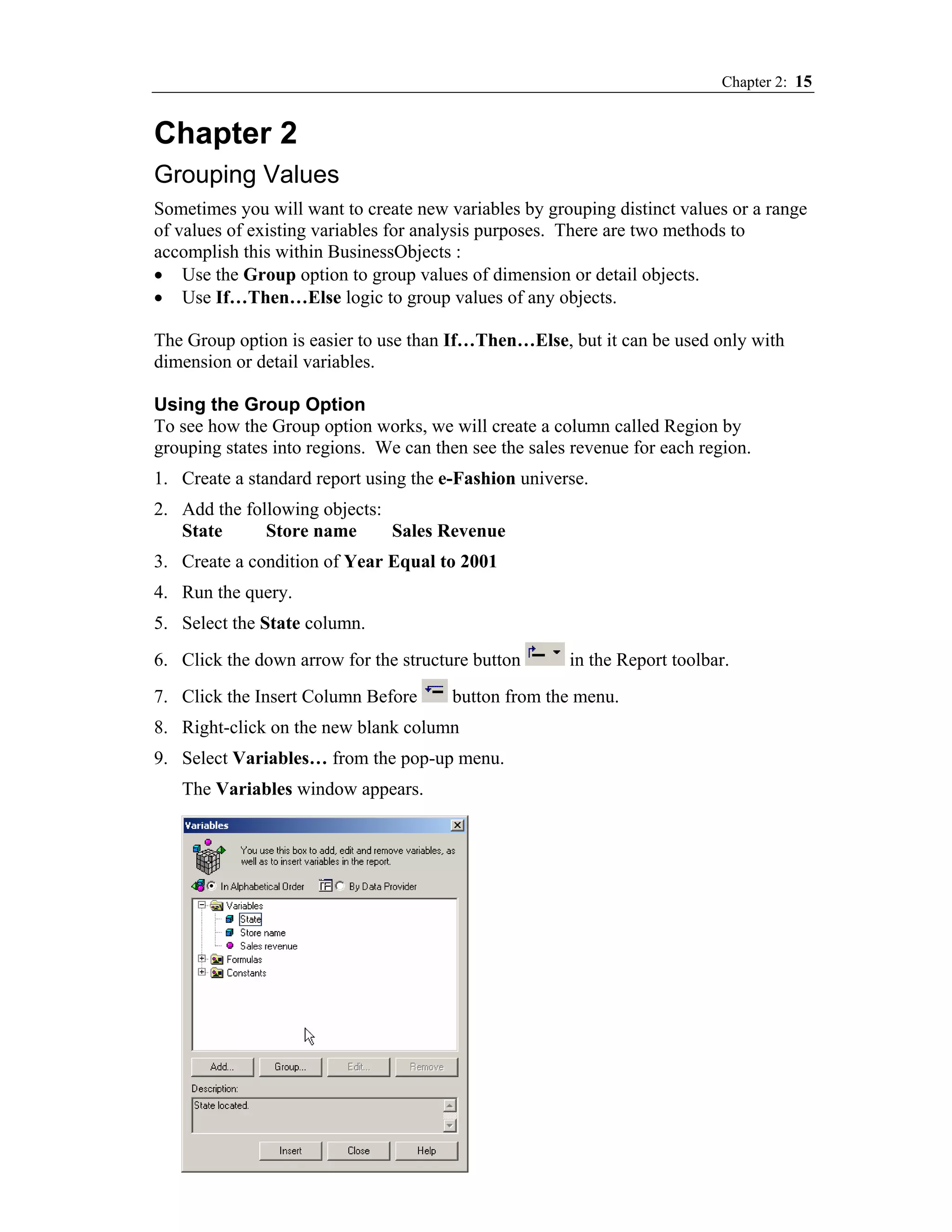 Chapter 2: 15


Chapter 2
Grouping Values
Sometimes you will want to create new variables by grouping distinct values or a range
of values of existing variables for analysis purposes. There are two methods to
accomplish this within BusinessObjects :
• Use the Group option to group values of dimension or detail objects.
• Use If…Then…Else logic to group values of any objects.

The Group option is easier to use than If…Then…Else, but it can be used only with
dimension or detail variables.

Using the Group Option
To see how the Group option works, we will create a column called Region by
grouping states into regions. We can then see the sales revenue for each region.
1. Create a standard report using the e-Fashion universe.
2. Add the following objects:
   State      Store name      Sales Revenue
3. Create a condition of Year Equal to 2001
4. Run the query.
5. Select the State column.
6. Click the down arrow for the structure button       in the Report toolbar.
7. Click the Insert Column Before      button from the menu.
8. Right-click on the new blank column
9. Select Variables… from the pop-up menu.
   The Variables window appears.
 