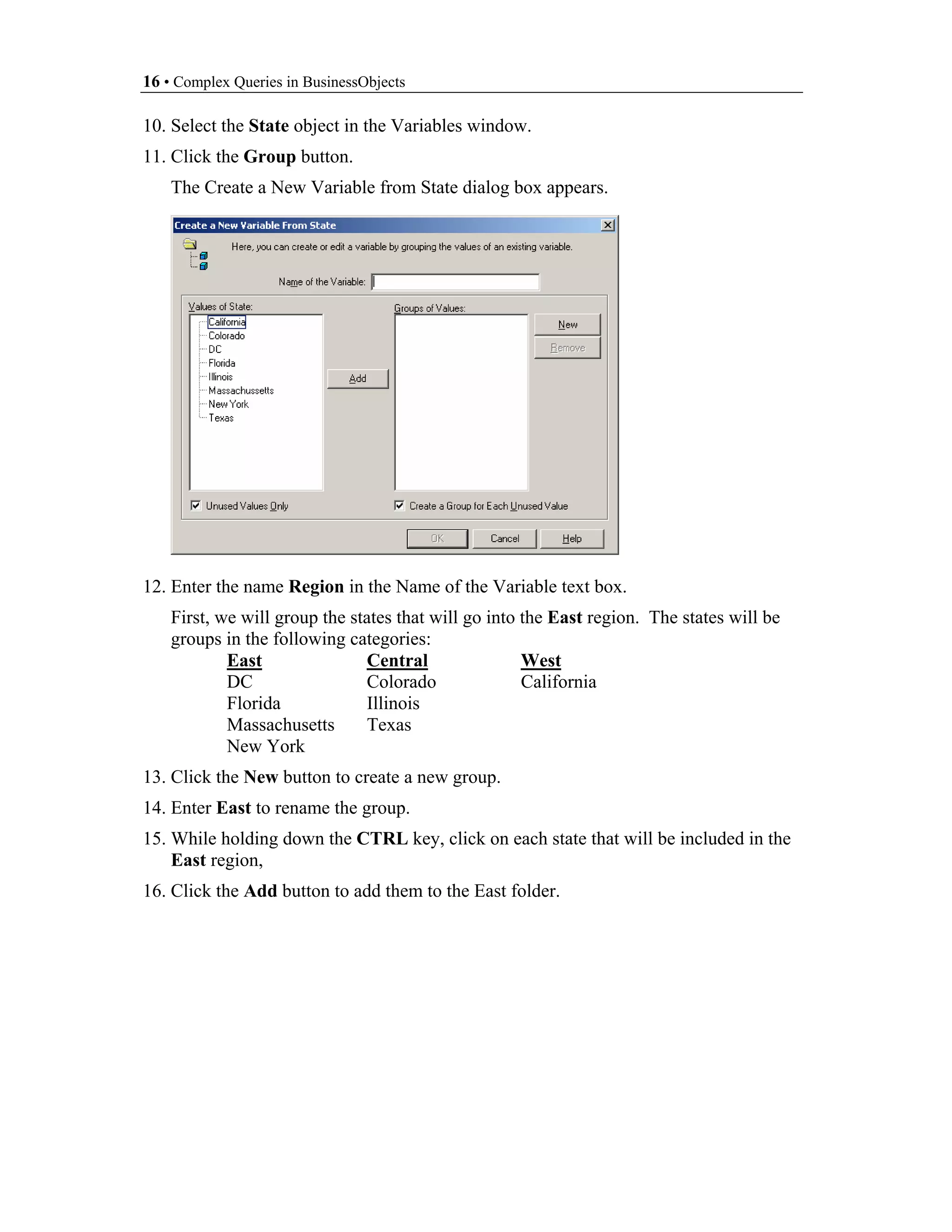 16 • Complex Queries in BusinessObjects

10. Select the State object in the Variables window.
11. Click the Group button.
    The Create a New Variable from State dialog box appears.




12. Enter the name Region in the Name of the Variable text box.
    First, we will group the states that will go into the East region. The states will be
    groups in the following categories:
            East               Central                West
            DC                 Colorado               California
            Florida            Illinois
            Massachusetts      Texas
            New York
13. Click the New button to create a new group.
14. Enter East to rename the group.
15. While holding down the CTRL key, click on each state that will be included in the
    East region,
16. Click the Add button to add them to the East folder.
 