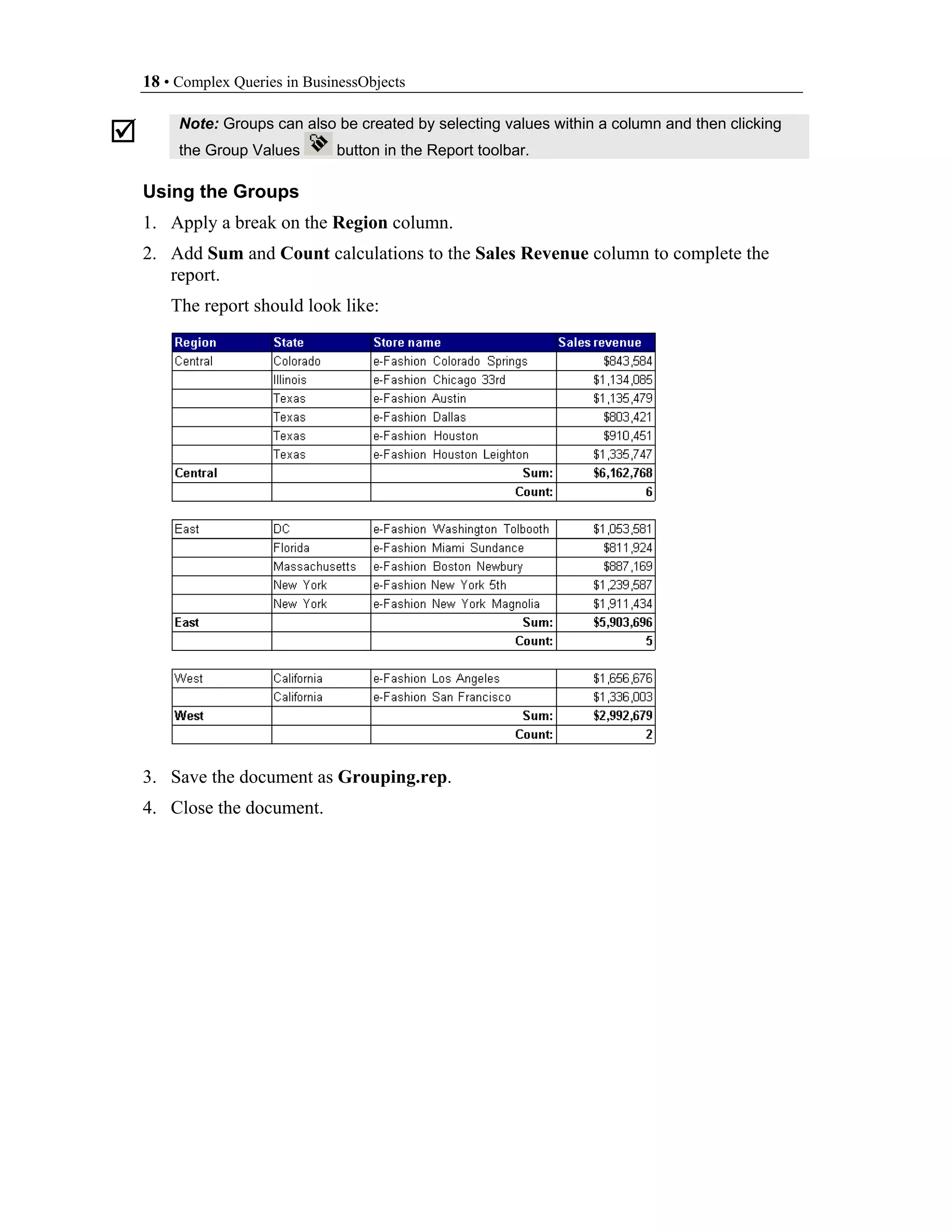 18 • Complex Queries in BusinessObjects

     Note: Groups can also be created by selecting values within a column and then clicking
     the Group Values       button in the Report toolbar.

Using the Groups
1. Apply a break on the Region column.
2. Add Sum and Count calculations to the Sales Revenue column to complete the
   report.
    The report should look like:




3. Save the document as Grouping.rep.
4. Close the document.
 