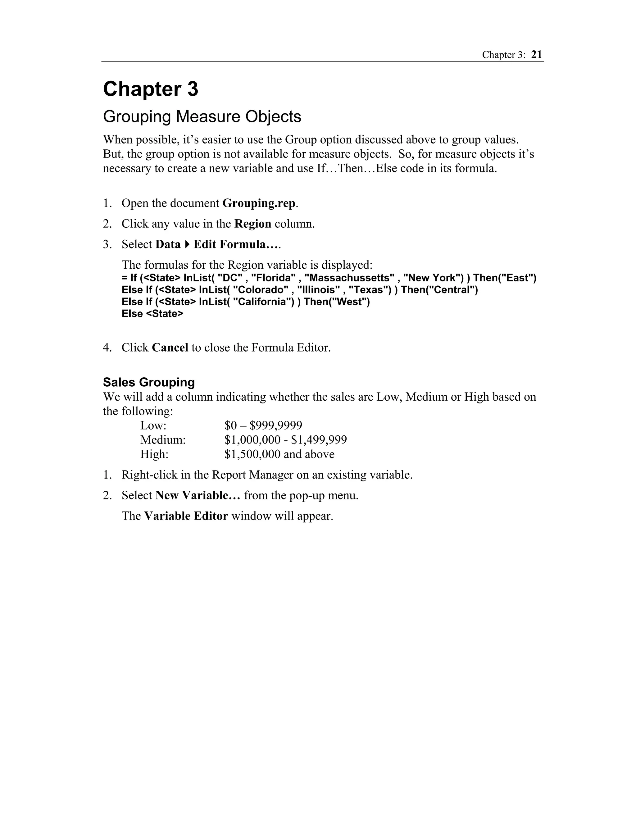 Chapter 3: 21


Chapter 3
Grouping Measure Objects
When possible, it’s easier to use the Group option discussed above to group values.
But, the group option is not available for measure objects. So, for measure objects it’s
necessary to create a new variable and use If…Then…Else code in its formula.

1. Open the document Grouping.rep.
2. Click any value in the Region column.
3. Select Data Edit Formula….
   The formulas for the Region variable is displayed:
   = If (<State> InList( "DC" , "Florida" , "Massachussetts" , "New York") ) Then("East")
   Else If (<State> InList( "Colorado" , "Illinois" , "Texas") ) Then("Central")
   Else If (<State> InList( "California") ) Then("West")
   Else <State>


4. Click Cancel to close the Formula Editor.

Sales Grouping
We will add a column indicating whether the sales are Low, Medium or High based on
the following:
        Low:           $0 – $999,9999
        Medium:        $1,000,000 - $1,499,999
        High:          $1,500,000 and above
1. Right-click in the Report Manager on an existing variable.
2. Select New Variable… from the pop-up menu.
   The Variable Editor window will appear.
 