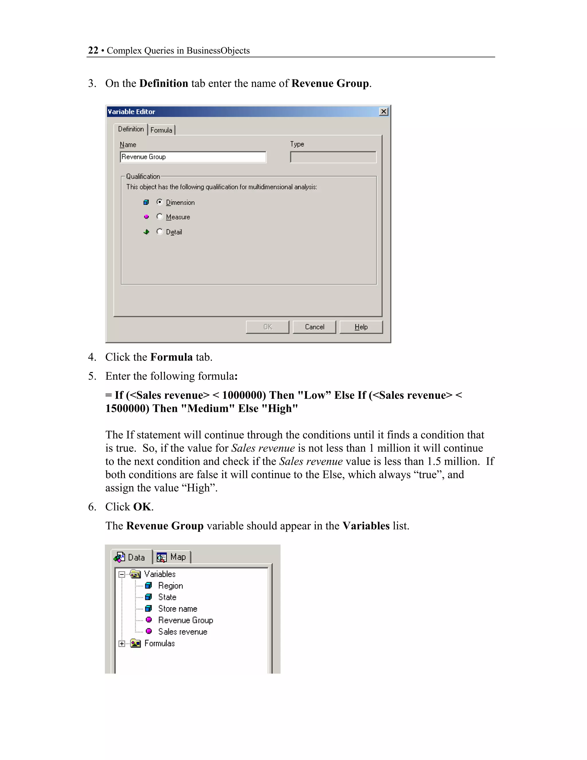 22 • Complex Queries in BusinessObjects


3. On the Definition tab enter the name of Revenue Group.




4. Click the Formula tab.
5. Enter the following formula:
    = If (<Sales revenue> < 1000000) Then "Low” Else If (<Sales revenue> <
    1500000) Then "Medium" Else "High"

    The If statement will continue through the conditions until it finds a condition that
    is true. So, if the value for Sales revenue is not less than 1 million it will continue
    to the next condition and check if the Sales revenue value is less than 1.5 million. If
    both conditions are false it will continue to the Else, which always “true”, and
    assign the value “High”.
6. Click OK.
    The Revenue Group variable should appear in the Variables list.
 
