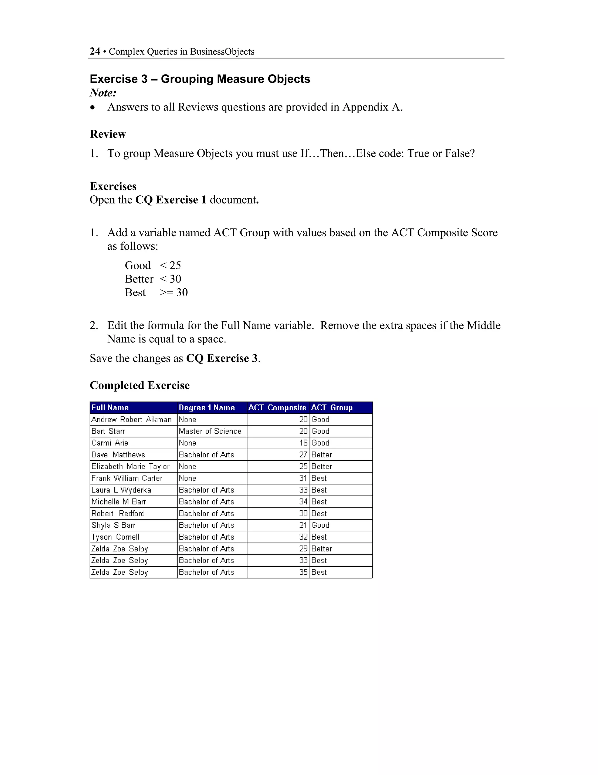 24 • Complex Queries in BusinessObjects

Exercise 3 – Grouping Measure Objects
Note:
• Answers to all Reviews questions are provided in Appendix A.

Review
1. To group Measure Objects you must use If…Then…Else code: True or False?

Exercises
Open the CQ Exercise 1 document.

1. Add a variable named ACT Group with values based on the ACT Composite Score
   as follows:
        Good < 25
        Better < 30
        Best >= 30

2. Edit the formula for the Full Name variable. Remove the extra spaces if the Middle
   Name is equal to a space.
Save the changes as CQ Exercise 3.

Completed Exercise
 