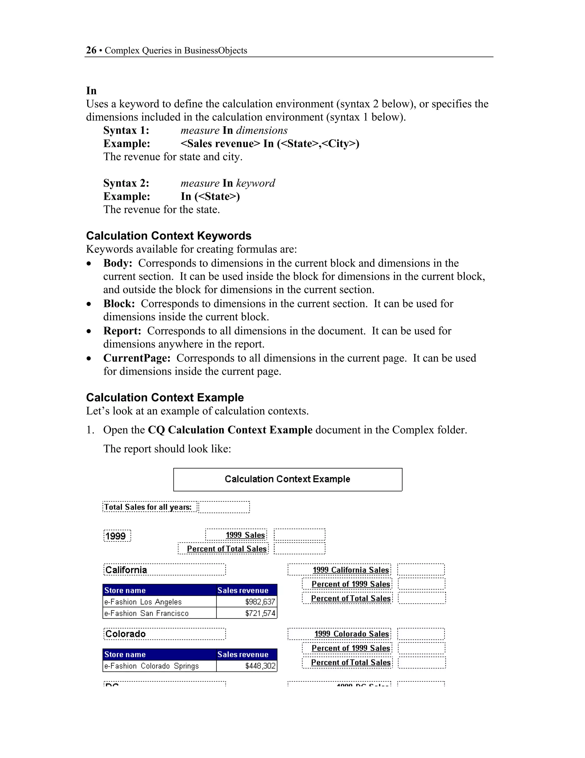 26 • Complex Queries in BusinessObjects


In
Uses a keyword to define the calculation environment (syntax 2 below), or specifies the
dimensions included in the calculation environment (syntax 1 below).
   Syntax 1:       measure In dimensions
   Example:        <Sales revenue> In (<State>,<City>)
   The revenue for state and city.

    Syntax 2:       measure In keyword
    Example:        In (<State>)
    The revenue for the state.

Calculation Context Keywords
Keywords available for creating formulas are:
• Body: Corresponds to dimensions in the current block and dimensions in the
   current section. It can be used inside the block for dimensions in the current block,
   and outside the block for dimensions in the current section.
• Block: Corresponds to dimensions in the current section. It can be used for
   dimensions inside the current block.
• Report: Corresponds to all dimensions in the document. It can be used for
   dimensions anywhere in the report.
• CurrentPage: Corresponds to all dimensions in the current page. It can be used
   for dimensions inside the current page.

Calculation Context Example
Let’s look at an example of calculation contexts.
1. Open the CQ Calculation Context Example document in the Complex folder.
    The report should look like:
 