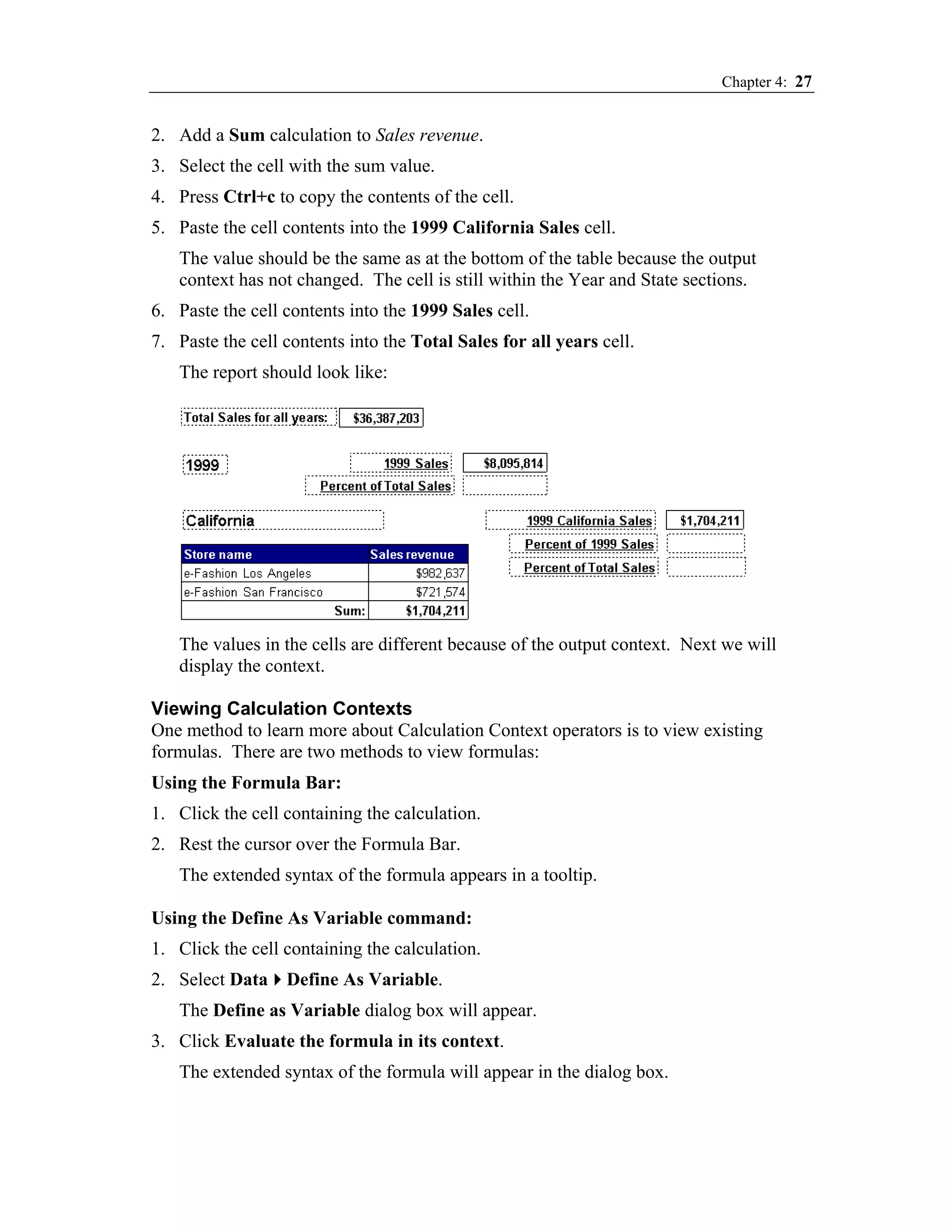 Chapter 4: 27


2. Add a Sum calculation to Sales revenue.
3. Select the cell with the sum value.
4. Press Ctrl+c to copy the contents of the cell.
5. Paste the cell contents into the 1999 California Sales cell.
   The value should be the same as at the bottom of the table because the output
   context has not changed. The cell is still within the Year and State sections.
6. Paste the cell contents into the 1999 Sales cell.
7. Paste the cell contents into the Total Sales for all years cell.
   The report should look like:




   The values in the cells are different because of the output context. Next we will
   display the context.

Viewing Calculation Contexts
One method to learn more about Calculation Context operators is to view existing
formulas. There are two methods to view formulas:
Using the Formula Bar:
1. Click the cell containing the calculation.
2. Rest the cursor over the Formula Bar.
   The extended syntax of the formula appears in a tooltip.

Using the Define As Variable command:
1. Click the cell containing the calculation.
2. Select Data Define As Variable.
   The Define as Variable dialog box will appear.
3. Click Evaluate the formula in its context.
   The extended syntax of the formula will appear in the dialog box.
 