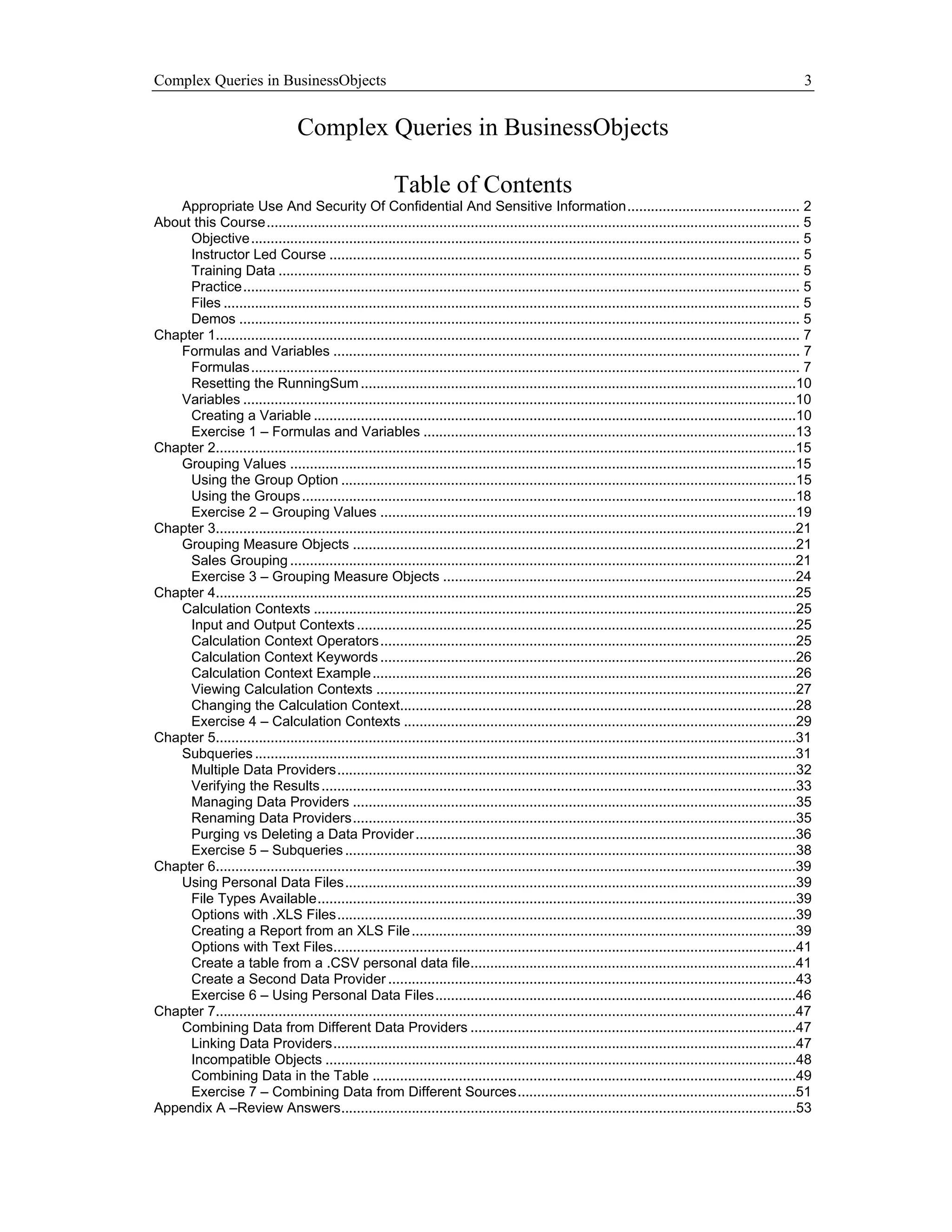 Complex Queries in BusinessObjects                                                                                                                            3


                                  Complex Queries in BusinessObjects

                                                          Table of Contents
   Appropriate Use And Security Of Confidential And Sensitive Information............................................ 2
About this Course........................................................................................................................................ 5
     Objective............................................................................................................................................ 5
     Instructor Led Course ........................................................................................................................ 5
     Training Data ..................................................................................................................................... 5
     Practice.............................................................................................................................................. 5
     Files ................................................................................................................................................... 5
     Demos ............................................................................................................................................... 5
Chapter 1..................................................................................................................................................... 7
   Formulas and Variables ....................................................................................................................... 7
     Formulas............................................................................................................................................ 7
     Resetting the RunningSum ...............................................................................................................10
   Variables .............................................................................................................................................10
     Creating a Variable ...........................................................................................................................10
     Exercise 1 – Formulas and Variables ...............................................................................................13
Chapter 2....................................................................................................................................................15
   Grouping Values .................................................................................................................................15
     Using the Group Option ....................................................................................................................15
     Using the Groups ..............................................................................................................................18
     Exercise 2 – Grouping Values ..........................................................................................................19
Chapter 3....................................................................................................................................................21
   Grouping Measure Objects .................................................................................................................21
     Sales Grouping .................................................................................................................................21
     Exercise 3 – Grouping Measure Objects ..........................................................................................24
Chapter 4....................................................................................................................................................25
   Calculation Contexts ...........................................................................................................................25
     Input and Output Contexts ................................................................................................................25
     Calculation Context Operators ..........................................................................................................25
     Calculation Context Keywords ..........................................................................................................26
     Calculation Context Example ............................................................................................................26
     Viewing Calculation Contexts ...........................................................................................................27
     Changing the Calculation Context.....................................................................................................28
     Exercise 4 – Calculation Contexts ....................................................................................................29
Chapter 5....................................................................................................................................................31
   Subqueries ..........................................................................................................................................31
     Multiple Data Providers.....................................................................................................................32
     Verifying the Results .........................................................................................................................33
     Managing Data Providers .................................................................................................................35
     Renaming Data Providers.................................................................................................................35
     Purging vs Deleting a Data Provider .................................................................................................36
     Exercise 5 – Subqueries ...................................................................................................................38
Chapter 6....................................................................................................................................................39
   Using Personal Data Files...................................................................................................................39
     File Types Available..........................................................................................................................39
     Options with .XLS Files.....................................................................................................................39
     Creating a Report from an XLS File ..................................................................................................39
     Options with Text Files......................................................................................................................41
     Create a table from a .CSV personal data file...................................................................................41
     Create a Second Data Provider ........................................................................................................43
     Exercise 6 – Using Personal Data Files............................................................................................46
Chapter 7....................................................................................................................................................47
   Combining Data from Different Data Providers ...................................................................................47
     Linking Data Providers......................................................................................................................47
     Incompatible Objects ........................................................................................................................48
     Combining Data in the Table ............................................................................................................49
     Exercise 7 – Combining Data from Different Sources.......................................................................51
Appendix A –Review Answers....................................................................................................................53
 