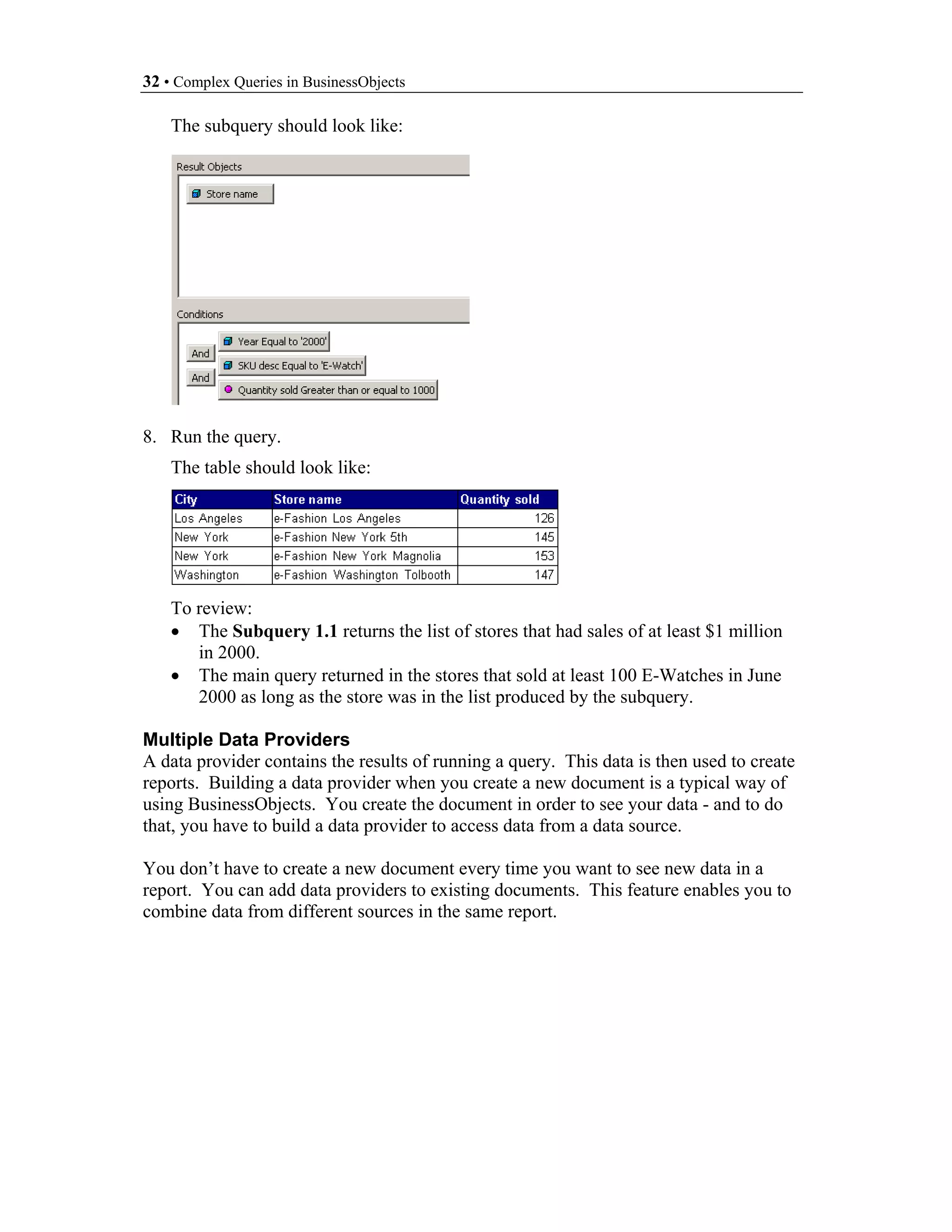 32 • Complex Queries in BusinessObjects

    The subquery should look like:




8. Run the query.
    The table should look like:




    To review:
    • The Subquery 1.1 returns the list of stores that had sales of at least $1 million
       in 2000.
    • The main query returned in the stores that sold at least 100 E-Watches in June
       2000 as long as the store was in the list produced by the subquery.

Multiple Data Providers
A data provider contains the results of running a query. This data is then used to create
reports. Building a data provider when you create a new document is a typical way of
using BusinessObjects. You create the document in order to see your data - and to do
that, you have to build a data provider to access data from a data source.

You don’t have to create a new document every time you want to see new data in a
report. You can add data providers to existing documents. This feature enables you to
combine data from different sources in the same report.
 