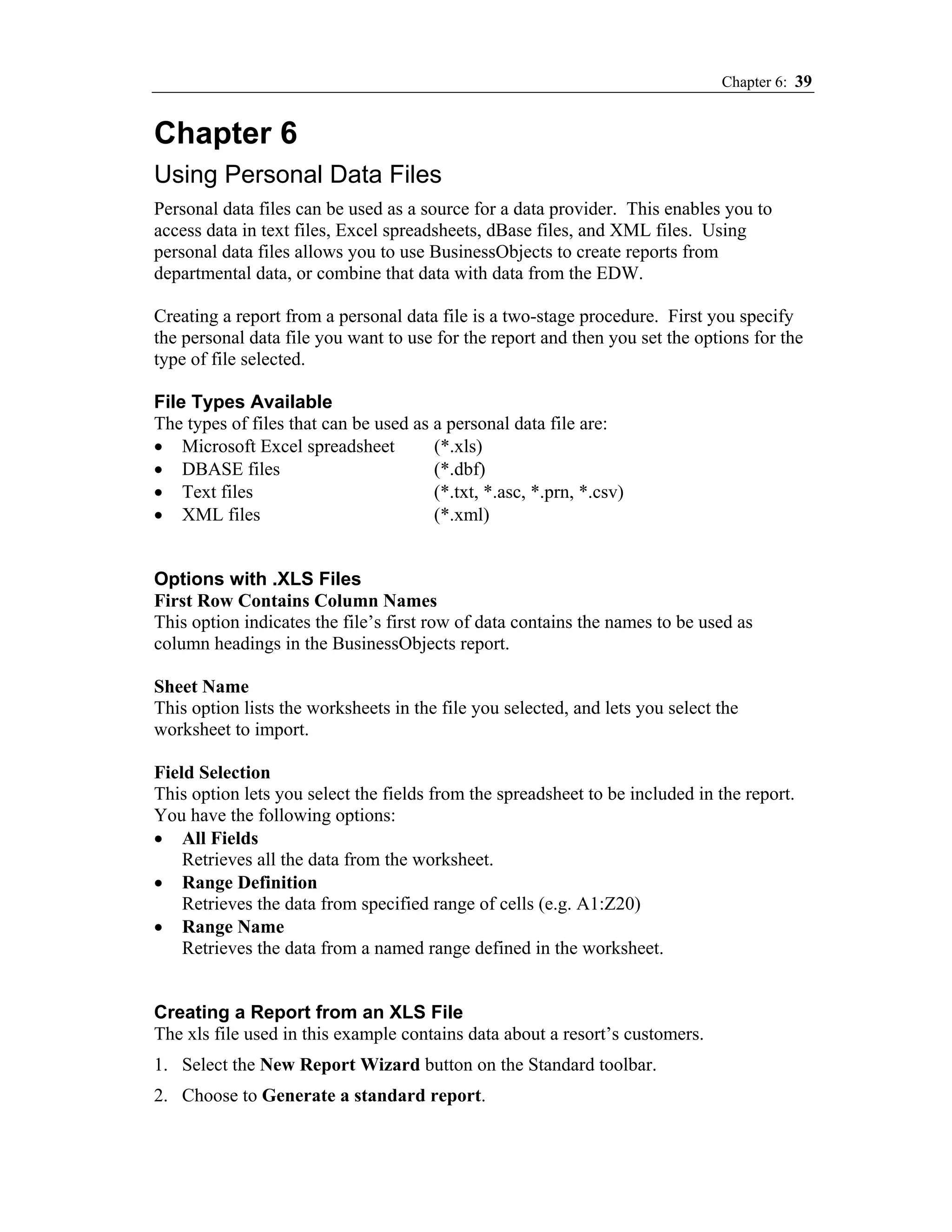 Chapter 6: 39


Chapter 6
Using Personal Data Files
Personal data files can be used as a source for a data provider. This enables you to
access data in text files, Excel spreadsheets, dBase files, and XML files. Using
personal data files allows you to use BusinessObjects to create reports from
departmental data, or combine that data with data from the EDW.

Creating a report from a personal data file is a two-stage procedure. First you specify
the personal data file you want to use for the report and then you set the options for the
type of file selected.

File Types Available
The types of files that can be used as a personal data file are:
• Microsoft Excel spreadsheet          (*.xls)
• DBASE files                          (*.dbf)
• Text files                           (*.txt, *.asc, *.prn, *.csv)
• XML files                            (*.xml)


Options with .XLS Files
First Row Contains Column Names
This option indicates the file’s first row of data contains the names to be used as
column headings in the BusinessObjects report.

Sheet Name
This option lists the worksheets in the file you selected, and lets you select the
worksheet to import.

Field Selection
This option lets you select the fields from the spreadsheet to be included in the report.
You have the following options:
• All Fields
    Retrieves all the data from the worksheet.
• Range Definition
    Retrieves the data from specified range of cells (e.g. A1:Z20)
• Range Name
    Retrieves the data from a named range defined in the worksheet.


Creating a Report from an XLS File
The xls file used in this example contains data about a resort’s customers.
1. Select the New Report Wizard button on the Standard toolbar.
2. Choose to Generate a standard report.
 