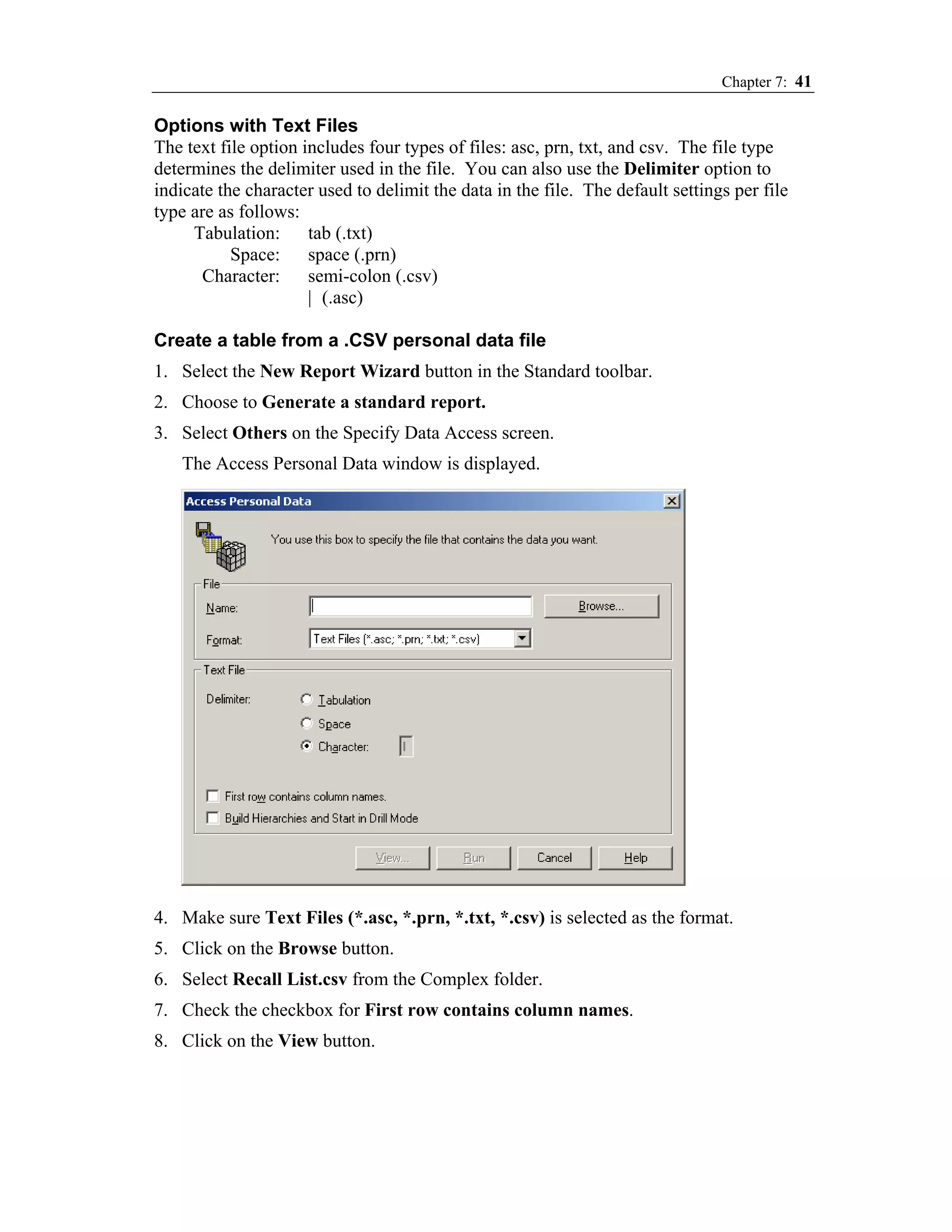 Chapter 7: 41

Options with Text Files
The text file option includes four types of files: asc, prn, txt, and csv. The file type
determines the delimiter used in the file. You can also use the Delimiter option to
indicate the character used to delimit the data in the file. The default settings per file
type are as follows:
     Tabulation:      tab (.txt)
           Space:     space (.prn)
      Character:      semi-colon (.csv)
                      | (.asc)

Create a table from a .CSV personal data file
1. Select the New Report Wizard button in the Standard toolbar.
2. Choose to Generate a standard report.
3. Select Others on the Specify Data Access screen.
   The Access Personal Data window is displayed.




4. Make sure Text Files (*.asc, *.prn, *.txt, *.csv) is selected as the format.
5. Click on the Browse button.
6. Select Recall List.csv from the Complex folder.
7. Check the checkbox for First row contains column names.
8. Click on the View button.
 