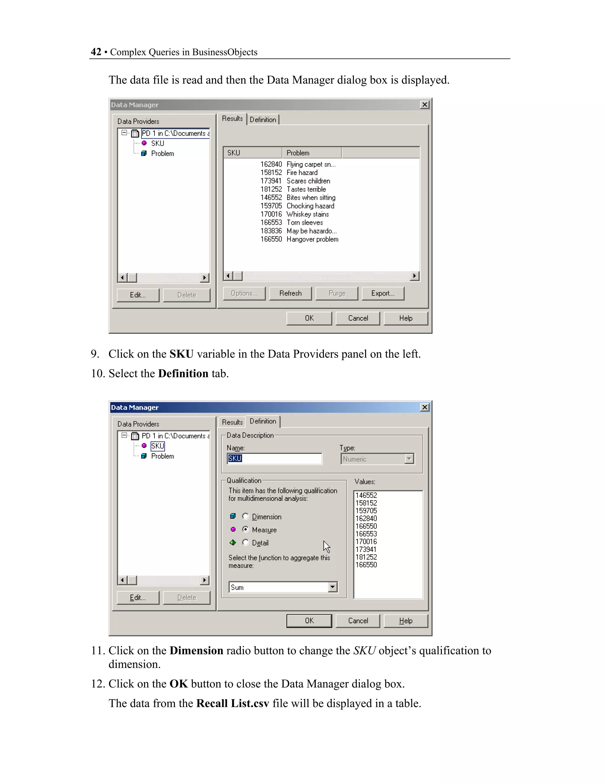 42 • Complex Queries in BusinessObjects

    The data file is read and then the Data Manager dialog box is displayed.




9. Click on the SKU variable in the Data Providers panel on the left.
10. Select the Definition tab.




11. Click on the Dimension radio button to change the SKU object’s qualification to
    dimension.
12. Click on the OK button to close the Data Manager dialog box.
    The data from the Recall List.csv file will be displayed in a table.
 