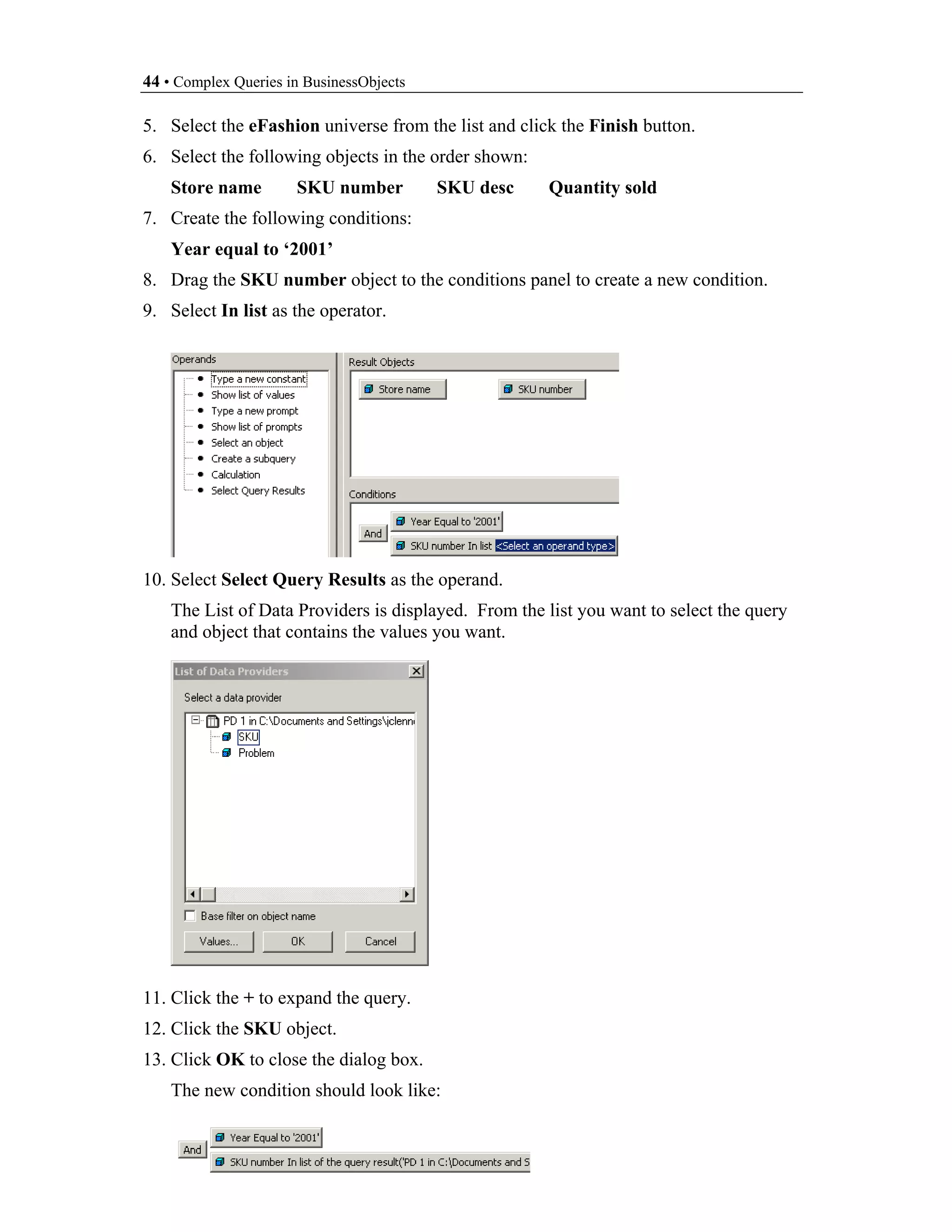 44 • Complex Queries in BusinessObjects

5. Select the eFashion universe from the list and click the Finish button.
6. Select the following objects in the order shown:
    Store name        SKU number          SKU desc    Quantity sold
7. Create the following conditions:
    Year equal to ‘2001’
8. Drag the SKU number object to the conditions panel to create a new condition.
9. Select In list as the operator.




10. Select Select Query Results as the operand.
    The List of Data Providers is displayed. From the list you want to select the query
    and object that contains the values you want.




11. Click the + to expand the query.
12. Click the SKU object.
13. Click OK to close the dialog box.
    The new condition should look like:
 