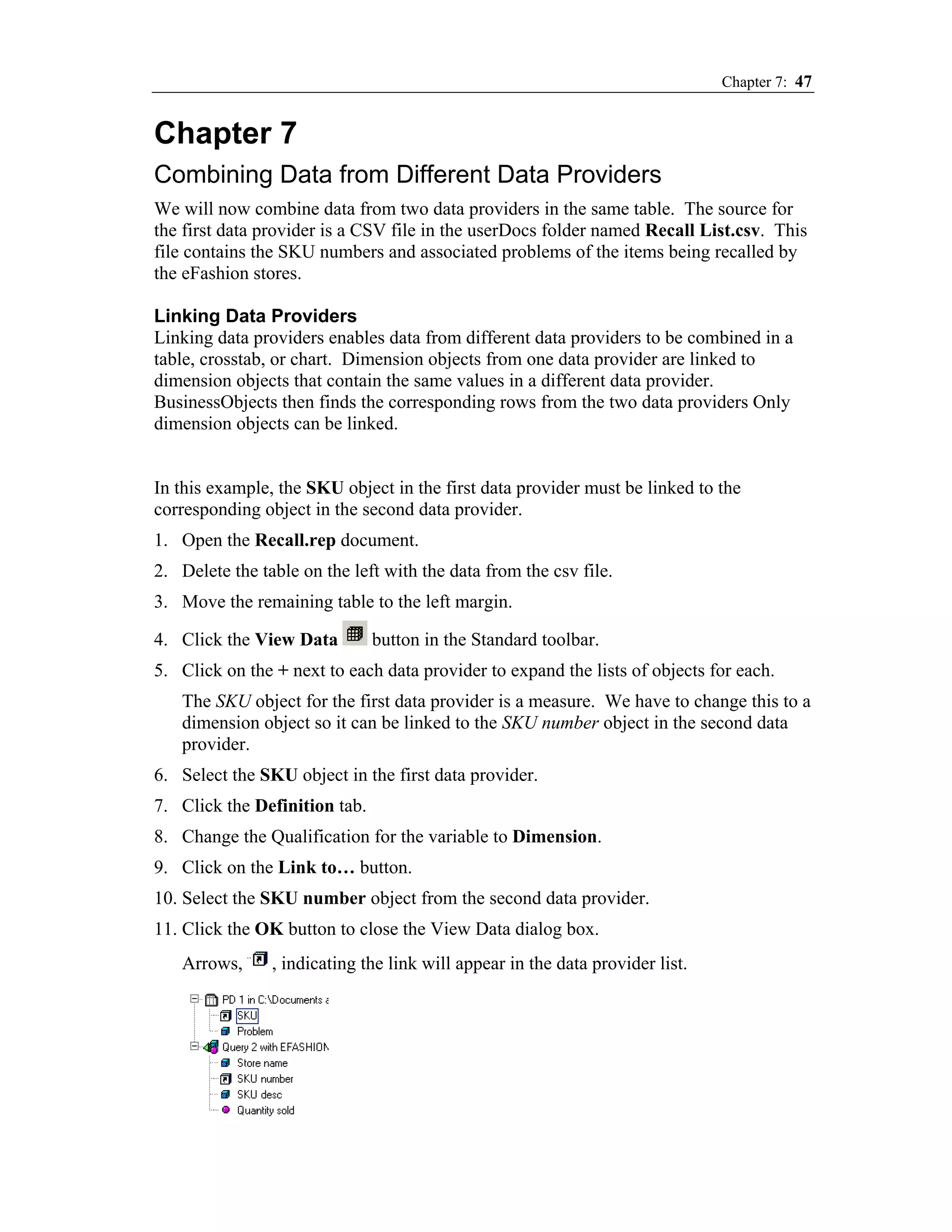 Chapter 7: 47


Chapter 7
Combining Data from Different Data Providers
We will now combine data from two data providers in the same table. The source for
the first data provider is a CSV file in the userDocs folder named Recall List.csv. This
file contains the SKU numbers and associated problems of the items being recalled by
the eFashion stores.

Linking Data Providers
Linking data providers enables data from different data providers to be combined in a
table, crosstab, or chart. Dimension objects from one data provider are linked to
dimension objects that contain the same values in a different data provider.
BusinessObjects then finds the corresponding rows from the two data providers Only
dimension objects can be linked.


In this example, the SKU object in the first data provider must be linked to the
corresponding object in the second data provider.
1. Open the Recall.rep document.
2. Delete the table on the left with the data from the csv file.
3. Move the remaining table to the left margin.

4. Click the View Data         button in the Standard toolbar.
5. Click on the + next to each data provider to expand the lists of objects for each.
   The SKU object for the first data provider is a measure. We have to change this to a
   dimension object so it can be linked to the SKU number object in the second data
   provider.
6. Select the SKU object in the first data provider.
7. Click the Definition tab.
8. Change the Qualification for the variable to Dimension.
9. Click on the Link to… button.
10. Select the SKU number object from the second data provider.
11. Click the OK button to close the View Data dialog box.
   Arrows,      , indicating the link will appear in the data provider list.
 