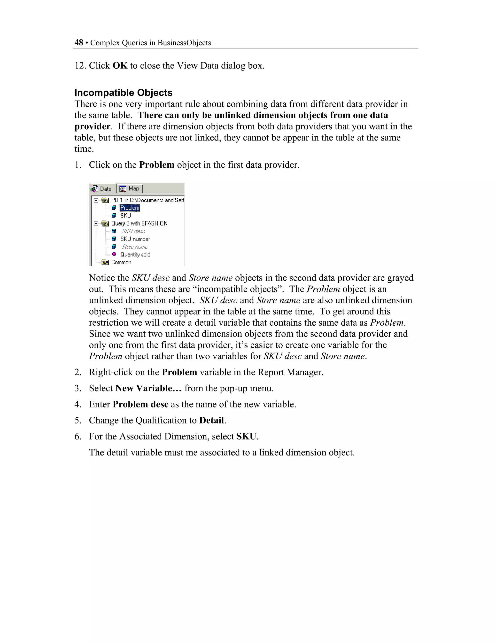 48 • Complex Queries in BusinessObjects

12. Click OK to close the View Data dialog box.

Incompatible Objects
There is one very important rule about combining data from different data provider in
the same table. There can only be unlinked dimension objects from one data
provider. If there are dimension objects from both data providers that you want in the
table, but these objects are not linked, they cannot be appear in the table at the same
time.
1. Click on the Problem object in the first data provider.




    Notice the SKU desc and Store name objects in the second data provider are grayed
    out. This means these are “incompatible objects”. The Problem object is an
    unlinked dimension object. SKU desc and Store name are also unlinked dimension
    objects. They cannot appear in the table at the same time. To get around this
    restriction we will create a detail variable that contains the same data as Problem.
    Since we want two unlinked dimension objects from the second data provider and
    only one from the first data provider, it’s easier to create one variable for the
    Problem object rather than two variables for SKU desc and Store name.
2. Right-click on the Problem variable in the Report Manager.
3. Select New Variable… from the pop-up menu.
4. Enter Problem desc as the name of the new variable.
5. Change the Qualification to Detail.
6. For the Associated Dimension, select SKU.
    The detail variable must me associated to a linked dimension object.
 
