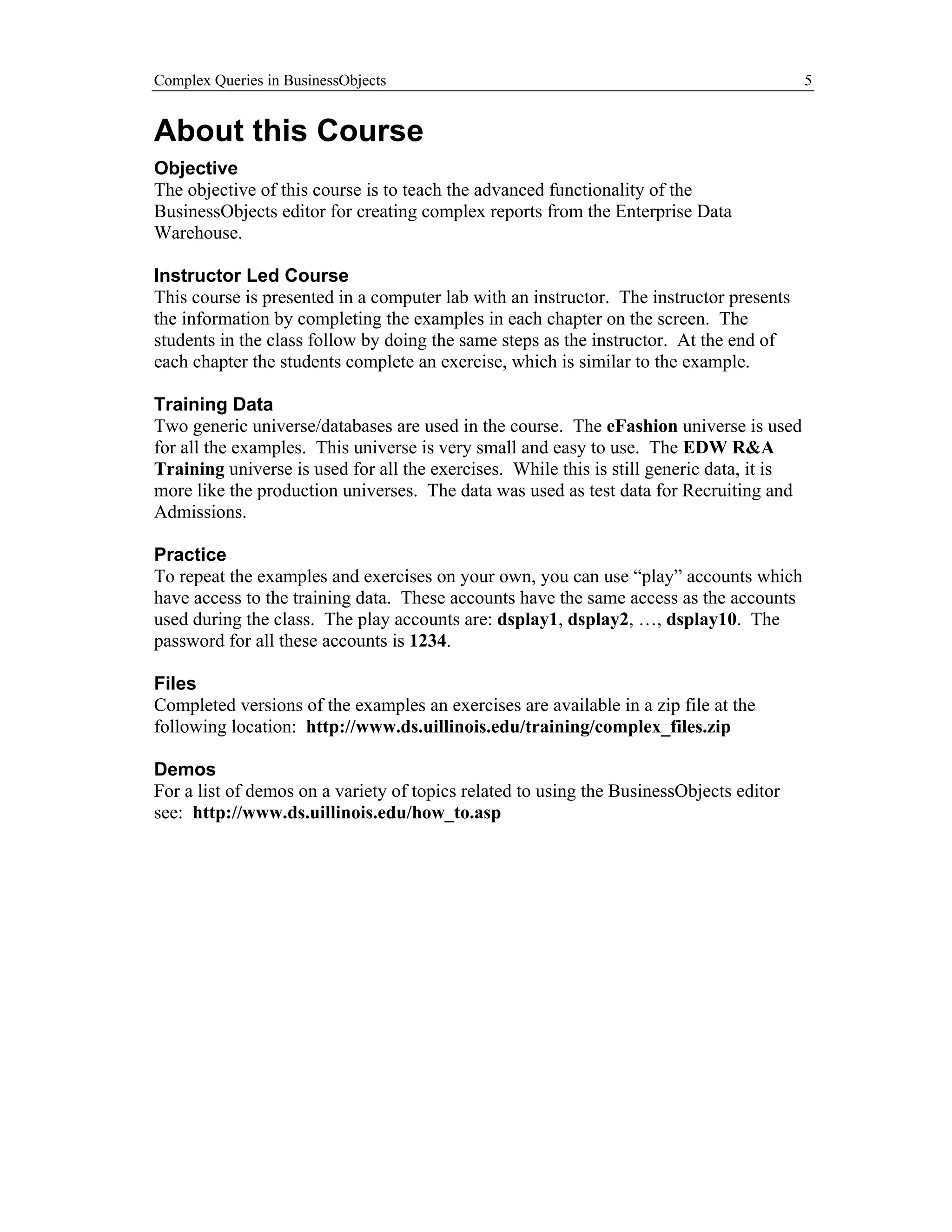 Complex Queries in BusinessObjects                                                         5


About this Course
Objective
The objective of this course is to teach the advanced functionality of the
BusinessObjects editor for creating complex reports from the Enterprise Data
Warehouse.

Instructor Led Course
This course is presented in a computer lab with an instructor. The instructor presents
the information by completing the examples in each chapter on the screen. The
students in the class follow by doing the same steps as the instructor. At the end of
each chapter the students complete an exercise, which is similar to the example.

Training Data
Two generic universe/databases are used in the course. The eFashion universe is used
for all the examples. This universe is very small and easy to use. The EDW R&A
Training universe is used for all the exercises. While this is still generic data, it is
more like the production universes. The data was used as test data for Recruiting and
Admissions.

Practice
To repeat the examples and exercises on your own, you can use “play” accounts which
have access to the training data. These accounts have the same access as the accounts
used during the class. The play accounts are: dsplay1, dsplay2, …, dsplay10. The
password for all these accounts is 1234.

Files
Completed versions of the examples an exercises are available in a zip file at the
following location: http://www.ds.uillinois.edu/training/complex_files.zip

Demos
For a list of demos on a variety of topics related to using the BusinessObjects editor
see: http://www.ds.uillinois.edu/how_to.asp
 