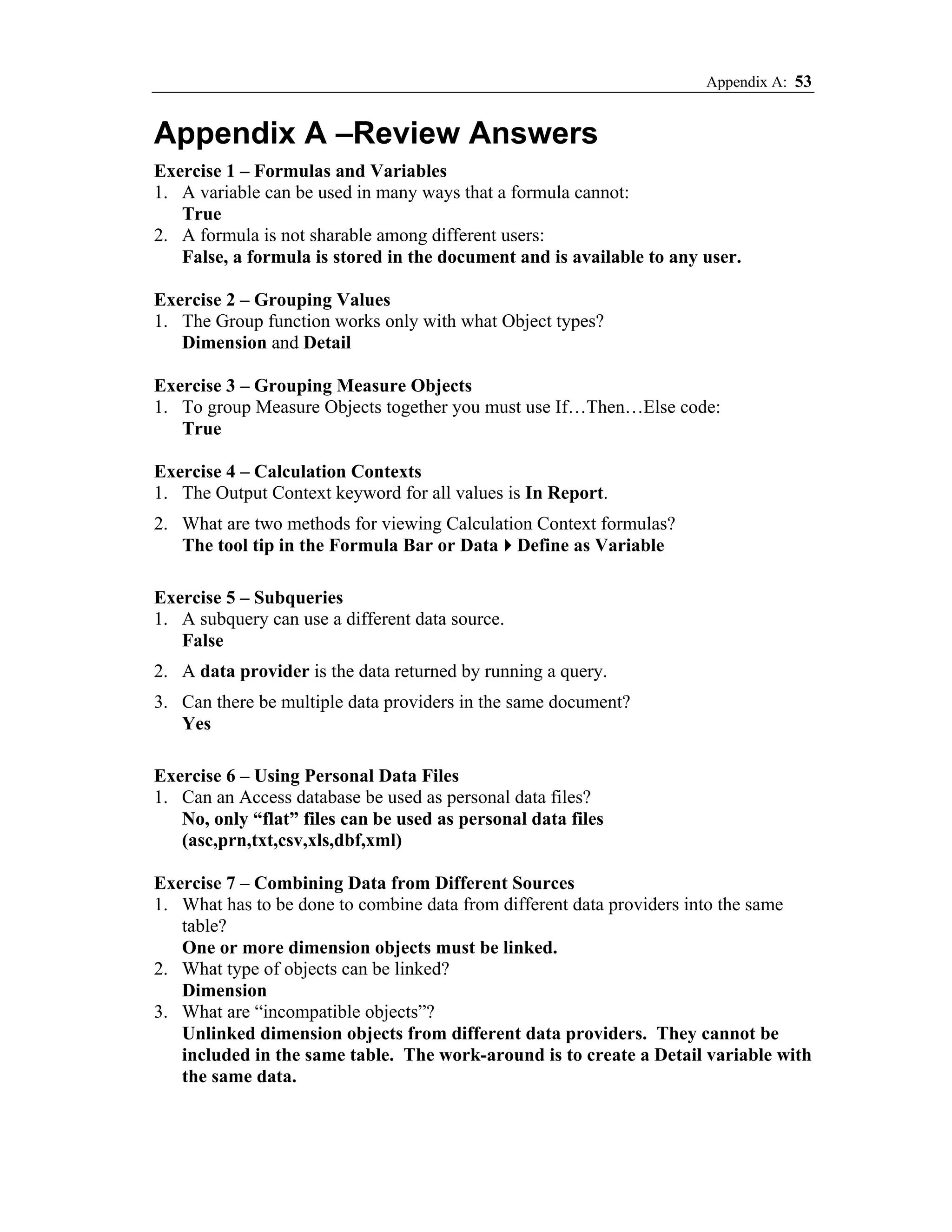 Appendix A: 53


Appendix A –Review Answers
Exercise 1 – Formulas and Variables
1. A variable can be used in many ways that a formula cannot:
   True
2. A formula is not sharable among different users:
   False, a formula is stored in the document and is available to any user.

Exercise 2 – Grouping Values
1. The Group function works only with what Object types?
   Dimension and Detail

Exercise 3 – Grouping Measure Objects
1. To group Measure Objects together you must use If…Then…Else code:
   True

Exercise 4 – Calculation Contexts
1. The Output Context keyword for all values is In Report.
2. What are two methods for viewing Calculation Context formulas?
   The tool tip in the Formula Bar or Data Define as Variable

Exercise 5 – Subqueries
1. A subquery can use a different data source.
   False
2. A data provider is the data returned by running a query.
3. Can there be multiple data providers in the same document?
   Yes

Exercise 6 – Using Personal Data Files
1. Can an Access database be used as personal data files?
   No, only “flat” files can be used as personal data files
   (asc,prn,txt,csv,xls,dbf,xml)

Exercise 7 – Combining Data from Different Sources
1. What has to be done to combine data from different data providers into the same
   table?
   One or more dimension objects must be linked.
2. What type of objects can be linked?
   Dimension
3. What are “incompatible objects”?
   Unlinked dimension objects from different data providers. They cannot be
   included in the same table. The work-around is to create a Detail variable with
   the same data.
 