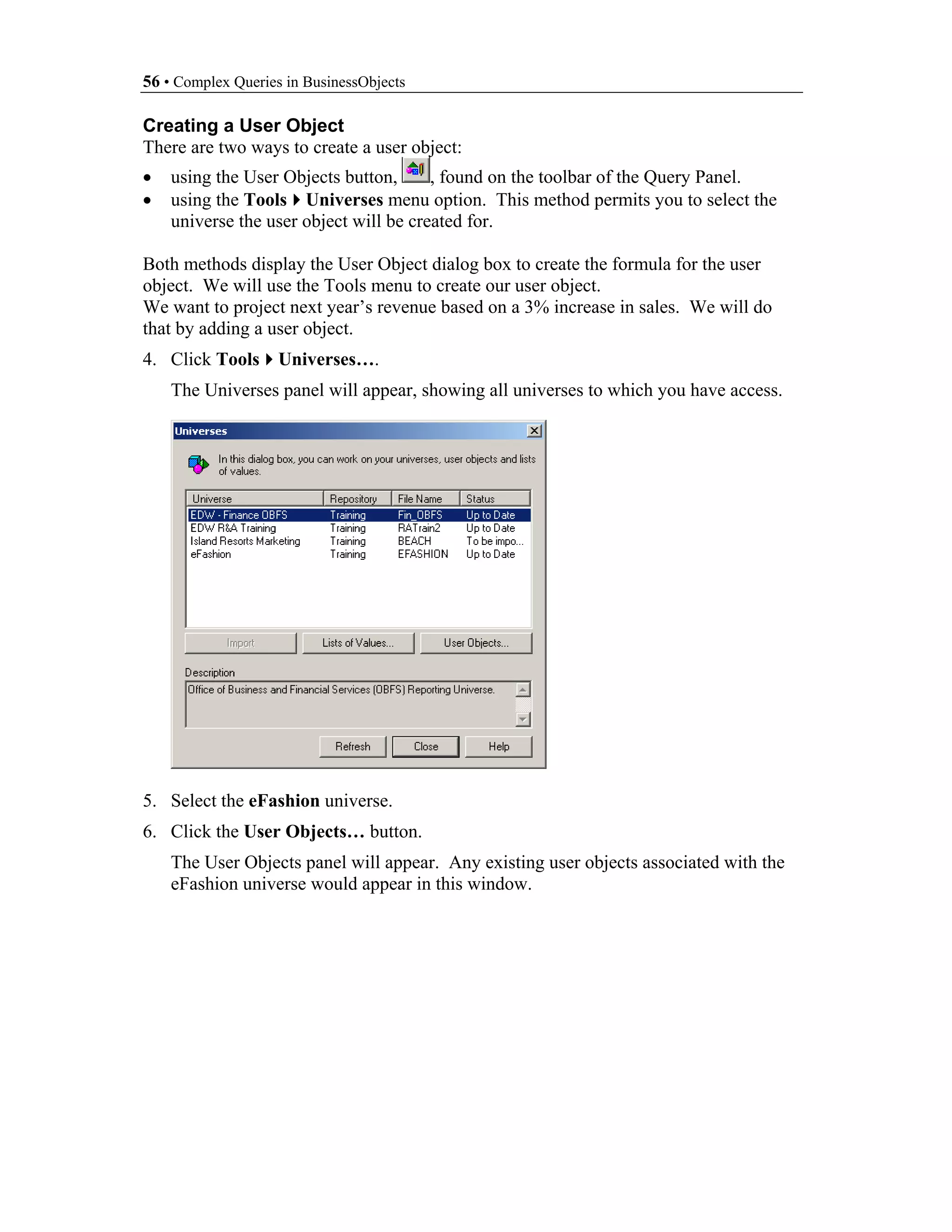 56 • Complex Queries in BusinessObjects

Creating a User Object
There are two ways to create a user object:
•   using the User Objects button,      , found on the toolbar of the Query Panel.
•   using the Tools Universes menu option. This method permits you to select the
    universe the user object will be created for.

Both methods display the User Object dialog box to create the formula for the user
object. We will use the Tools menu to create our user object.
We want to project next year’s revenue based on a 3% increase in sales. We will do
that by adding a user object.
4. Click Tools      Universes….
    The Universes panel will appear, showing all universes to which you have access.




5. Select the eFashion universe.
6. Click the User Objects… button.
    The User Objects panel will appear. Any existing user objects associated with the
    eFashion universe would appear in this window.
 