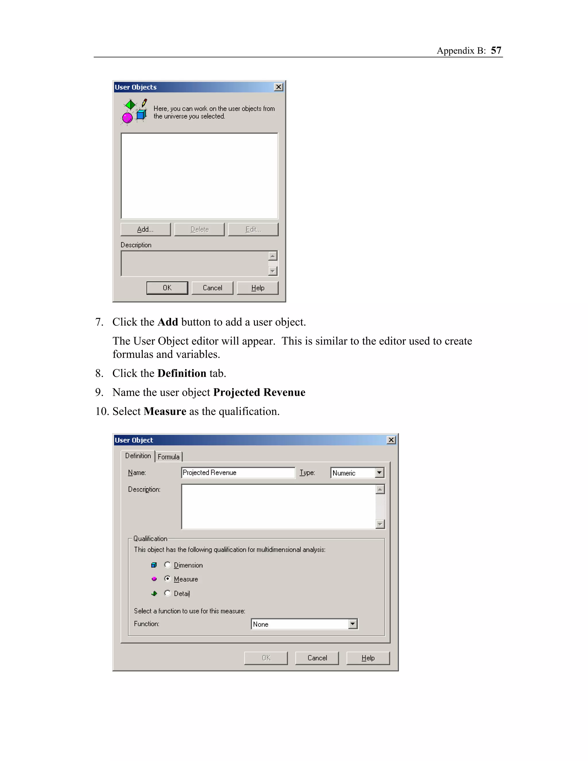 Appendix B: 57




7. Click the Add button to add a user object.
   The User Object editor will appear. This is similar to the editor used to create
   formulas and variables.
8. Click the Definition tab.
9. Name the user object Projected Revenue
10. Select Measure as the qualification.
 