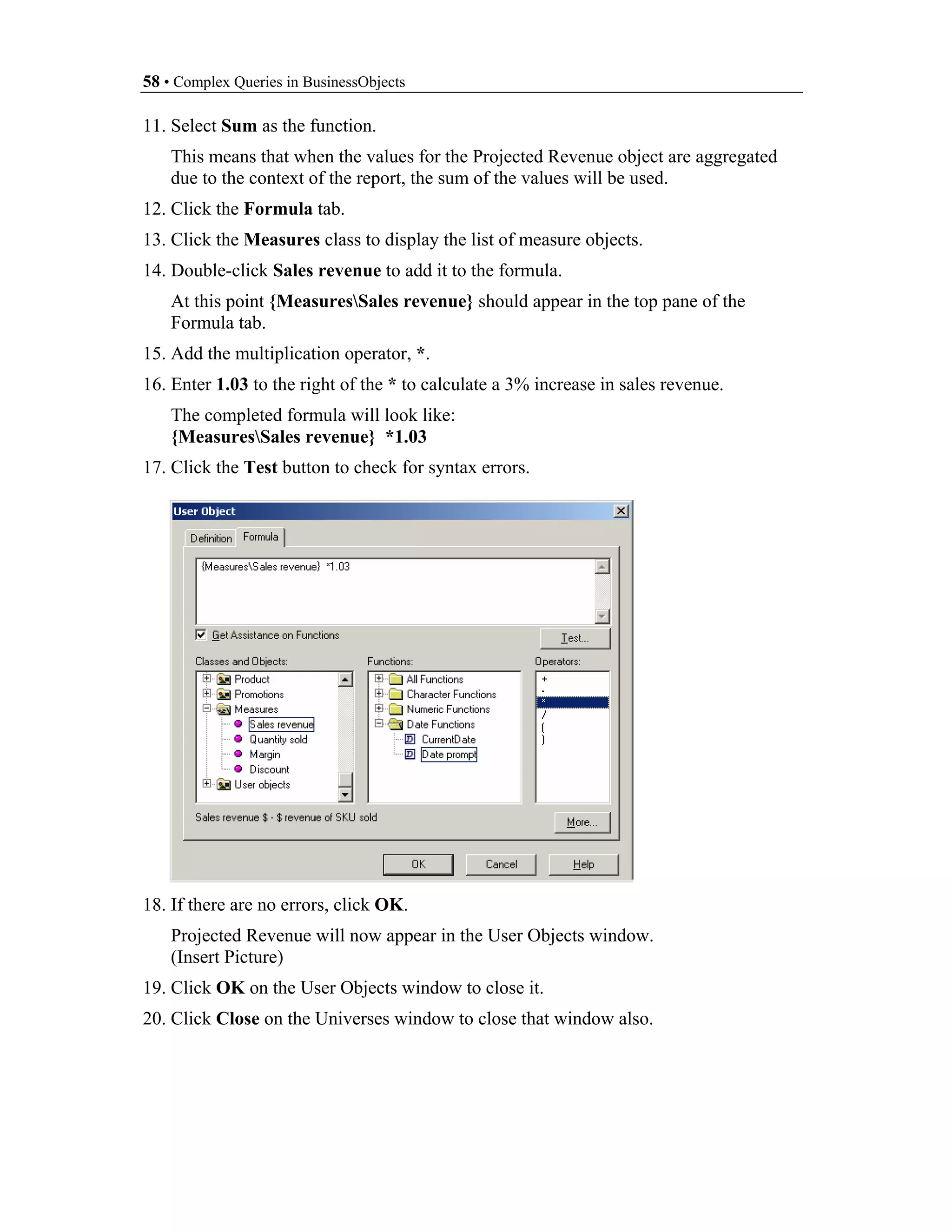 58 • Complex Queries in BusinessObjects

11. Select Sum as the function.
    This means that when the values for the Projected Revenue object are aggregated
    due to the context of the report, the sum of the values will be used.
12. Click the Formula tab.
13. Click the Measures class to display the list of measure objects.
14. Double-click Sales revenue to add it to the formula.
    At this point {MeasuresSales revenue} should appear in the top pane of the
    Formula tab.
15. Add the multiplication operator, *.
16. Enter 1.03 to the right of the * to calculate a 3% increase in sales revenue.
    The completed formula will look like:
    {MeasuresSales revenue} *1.03
17. Click the Test button to check for syntax errors.




18. If there are no errors, click OK.
    Projected Revenue will now appear in the User Objects window.
    (Insert Picture)
19. Click OK on the User Objects window to close it.
20. Click Close on the Universes window to close that window also.
 