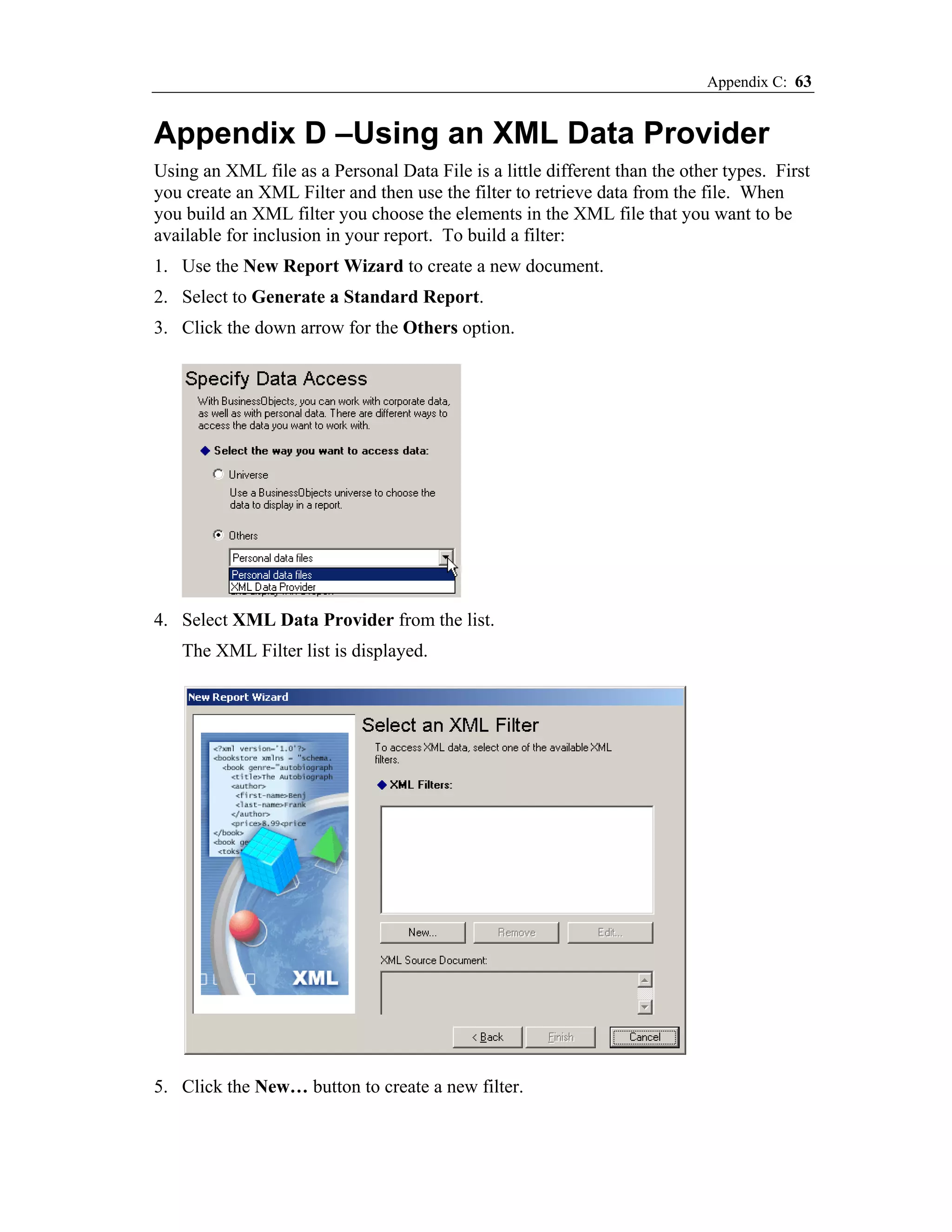 Appendix C: 63


Appendix D –Using an XML Data Provider
Using an XML file as a Personal Data File is a little different than the other types. First
you create an XML Filter and then use the filter to retrieve data from the file. When
you build an XML filter you choose the elements in the XML file that you want to be
available for inclusion in your report. To build a filter:
1. Use the New Report Wizard to create a new document.
2. Select to Generate a Standard Report.
3. Click the down arrow for the Others option.




4. Select XML Data Provider from the list.
   The XML Filter list is displayed.




5. Click the New… button to create a new filter.
 