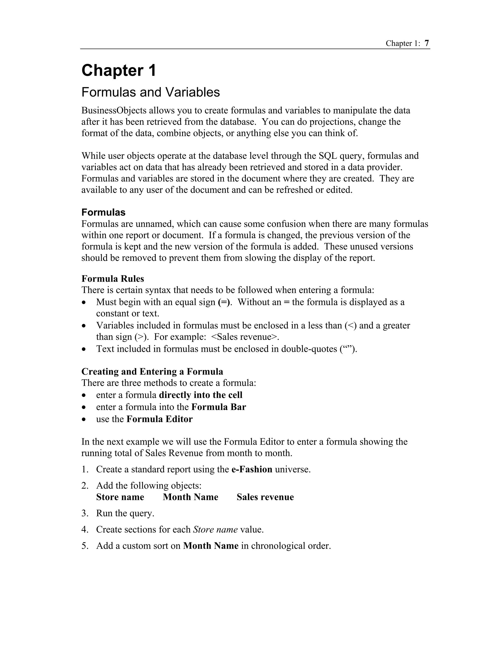 Chapter 1: 7


Chapter 1
Formulas and Variables
BusinessObjects allows you to create formulas and variables to manipulate the data
after it has been retrieved from the database. You can do projections, change the
format of the data, combine objects, or anything else you can think of.

While user objects operate at the database level through the SQL query, formulas and
variables act on data that has already been retrieved and stored in a data provider.
Formulas and variables are stored in the document where they are created. They are
available to any user of the document and can be refreshed or edited.

Formulas
Formulas are unnamed, which can cause some confusion when there are many formulas
within one report or document. If a formula is changed, the previous version of the
formula is kept and the new version of the formula is added. These unused versions
should be removed to prevent them from slowing the display of the report.

Formula Rules
There is certain syntax that needs to be followed when entering a formula:
• Must begin with an equal sign (=). Without an = the formula is displayed as a
   constant or text.
• Variables included in formulas must be enclosed in a less than (<) and a greater
   than sign (>). For example: <Sales revenue>.
• Text included in formulas must be enclosed in double-quotes (“”).

Creating and Entering a Formula
There are three methods to create a formula:
• enter a formula directly into the cell
• enter a formula into the Formula Bar
• use the Formula Editor

In the next example we will use the Formula Editor to enter a formula showing the
running total of Sales Revenue from month to month.
1. Create a standard report using the e-Fashion universe.
2. Add the following objects:
   Store name      Month Name          Sales revenue
3. Run the query.
4. Create sections for each Store name value.
5. Add a custom sort on Month Name in chronological order.
 