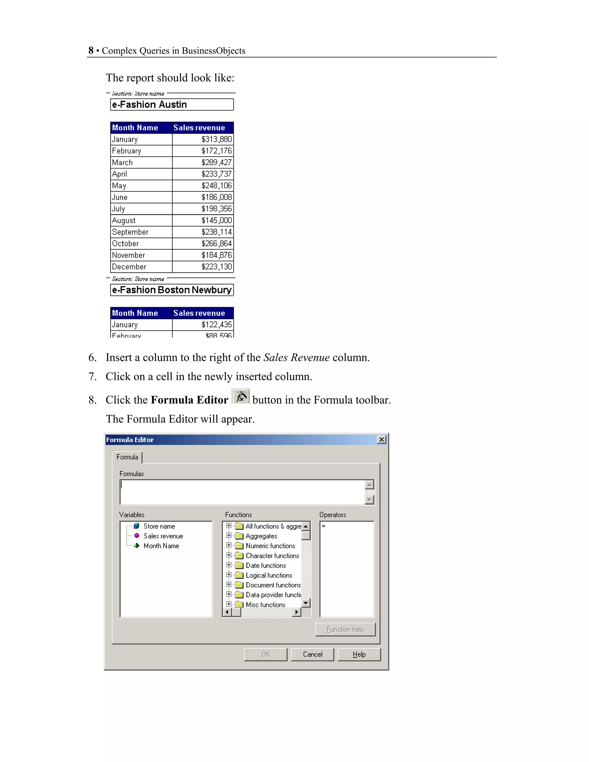 8 • Complex Queries in BusinessObjects

    The report should look like:




6. Insert a column to the right of the Sales Revenue column.
7. Click on a cell in the newly inserted column.

8. Click the Formula Editor              button in the Formula toolbar.
    The Formula Editor will appear.
 