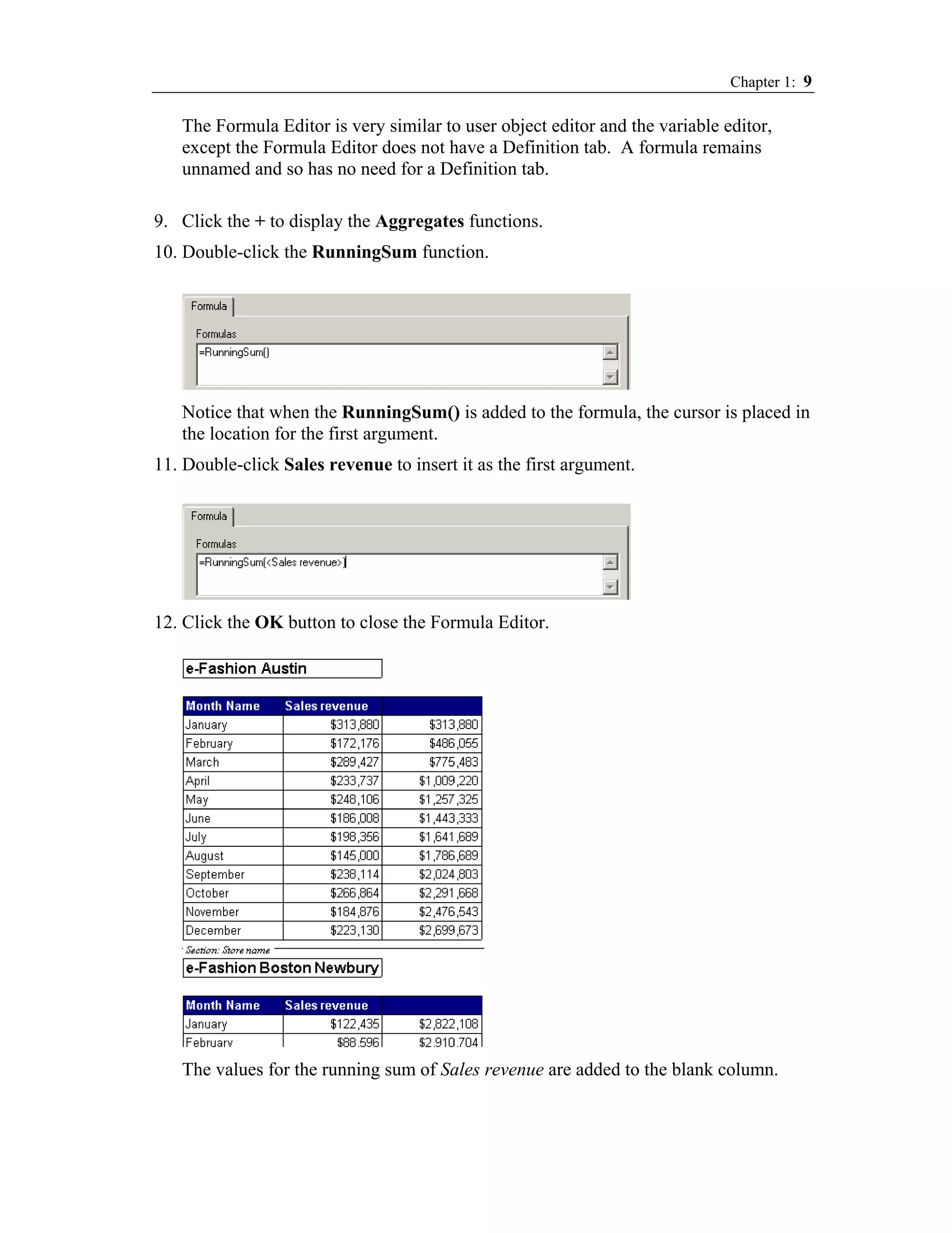 Chapter 1: 9

   The Formula Editor is very similar to user object editor and the variable editor,
   except the Formula Editor does not have a Definition tab. A formula remains
   unnamed and so has no need for a Definition tab.

9. Click the + to display the Aggregates functions.
10. Double-click the RunningSum function.




   Notice that when the RunningSum() is added to the formula, the cursor is placed in
   the location for the first argument.
11. Double-click Sales revenue to insert it as the first argument.




12. Click the OK button to close the Formula Editor.




   The values for the running sum of Sales revenue are added to the blank column.
 