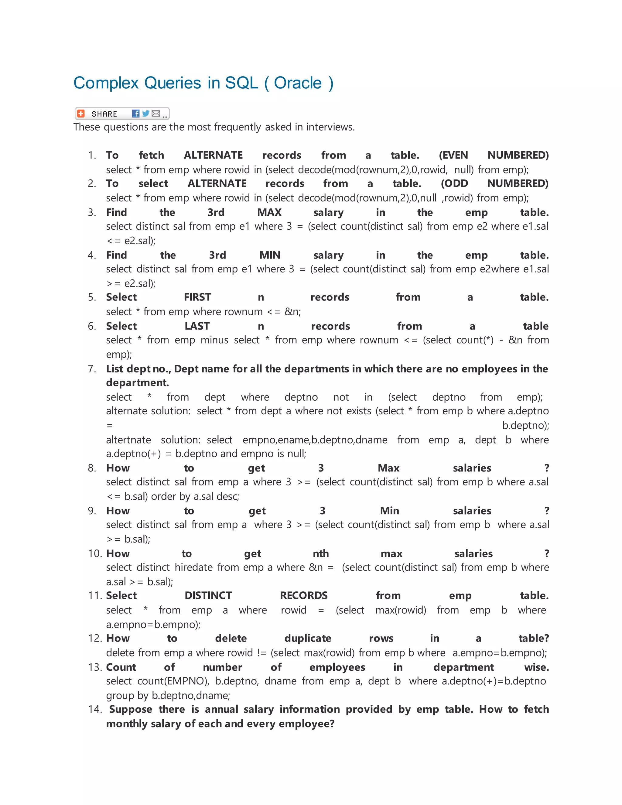 Complex Queries in SQL ( Oracle )
These questions are the most frequently asked in interviews.
1. To fetch ALTERNATE records from a table. (EVEN NUMBERED)
select * from emp where rowid in (select decode(mod(rownum,2),0,rowid, null) from emp);
2. To select ALTERNATE records from a table. (ODD NUMBERED)
select * from emp where rowid in (select decode(mod(rownum,2),0,null ,rowid) from emp);
3. Find the 3rd MAX salary in the emp table.
select distinct sal from emp e1 where 3 = (select count(distinct sal) from emp e2 where e1.sal
<= e2.sal);
4. Find the 3rd MIN salary in the emp table.
select distinct sal from emp e1 where 3 = (select count(distinct sal) from emp e2where e1.sal
>= e2.sal);
5. Select FIRST n records from a table.
select * from emp where rownum <= &n;
6. Select LAST n records from a table
select * from emp minus select * from emp where rownum <= (select count(*) - &n from
emp);
7. List dept no., Dept name for all the departments in which there are no employees in the
department.
select * from dept where deptno not in (select deptno from emp);
alternate solution: select * from dept a where not exists (select * from emp b where a.deptno
= b.deptno);
altertnate solution: select empno,ename,b.deptno,dname from emp a, dept b where
a.deptno(+) = b.deptno and empno is null;
8. How to get 3 Max salaries ?
select distinct sal from emp a where 3 >= (select count(distinct sal) from emp b where a.sal
<= b.sal) order by a.sal desc;
9. How to get 3 Min salaries ?
select distinct sal from emp a where 3 >= (select count(distinct sal) from emp b where a.sal
>= b.sal);
10. How to get nth max salaries ?
select distinct hiredate from emp a where &n = (select count(distinct sal) from emp b where
a.sal >= b.sal);
11. Select DISTINCT RECORDS from emp table.
select * from emp a where rowid = (select max(rowid) from emp b where
a.empno=b.empno);
12. How to delete duplicate rows in a table?
delete from emp a where rowid != (select max(rowid) from emp b where a.empno=b.empno);
13. Count of number of employees in department wise.
select count(EMPNO), b.deptno, dname from emp a, dept b where a.deptno(+)=b.deptno
group by b.deptno,dname;
14. Suppose there is annual salary information provided by emp table. How to fetch
monthly salary of each and every employee?
 