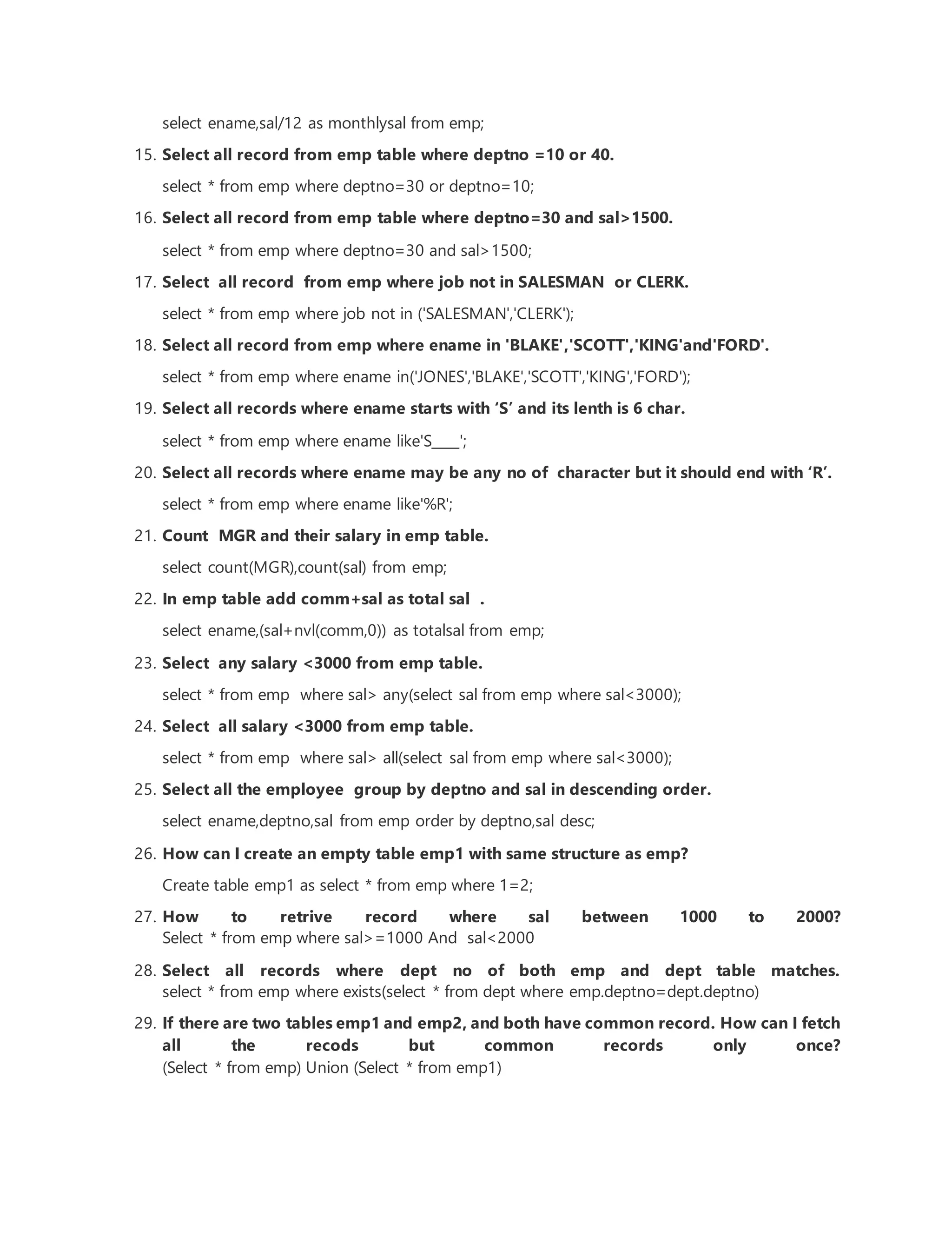 select ename,sal/12 as monthlysal from emp;
15. Select all record from emp table where deptno =10 or 40.
select * from emp where deptno=30 or deptno=10;
16. Select all record from emp table where deptno=30 and sal>1500.
select * from emp where deptno=30 and sal>1500;
17. Select all record from emp where job not in SALESMAN or CLERK.
select * from emp where job not in ('SALESMAN','CLERK');
18. Select all record from emp where ename in 'BLAKE','SCOTT','KING'and'FORD'.
select * from emp where ename in('JONES','BLAKE','SCOTT','KING','FORD');
19. Select all records where ename starts with ‘S’ and its lenth is 6 char.
select * from emp where ename like'S____';
20. Select all records where ename may be any no of character but it should end with ‘R’.
select * from emp where ename like'%R';
21. Count MGR and their salary in emp table.
select count(MGR),count(sal) from emp;
22. In emp table add comm+sal as total sal .
select ename,(sal+nvl(comm,0)) as totalsal from emp;
23. Select any salary <3000 from emp table.
select * from emp where sal> any(select sal from emp where sal<3000);
24. Select all salary <3000 from emp table.
select * from emp where sal> all(select sal from emp where sal<3000);
25. Select all the employee group by deptno and sal in descending order.
select ename,deptno,sal from emp order by deptno,sal desc;
26. How can I create an empty table emp1 with same structure as emp?
Create table emp1 as select * from emp where 1=2;
27. How to retrive record where sal between 1000 to 2000?
Select * from emp where sal>=1000 And sal<2000
28. Select all records where dept no of both emp and dept table matches.
select * from emp where exists(select * from dept where emp.deptno=dept.deptno)
29. If there are two tables emp1 and emp2, and both have common record. How can I fetch
all the recods but common records only once?
(Select * from emp) Union (Select * from emp1)
 