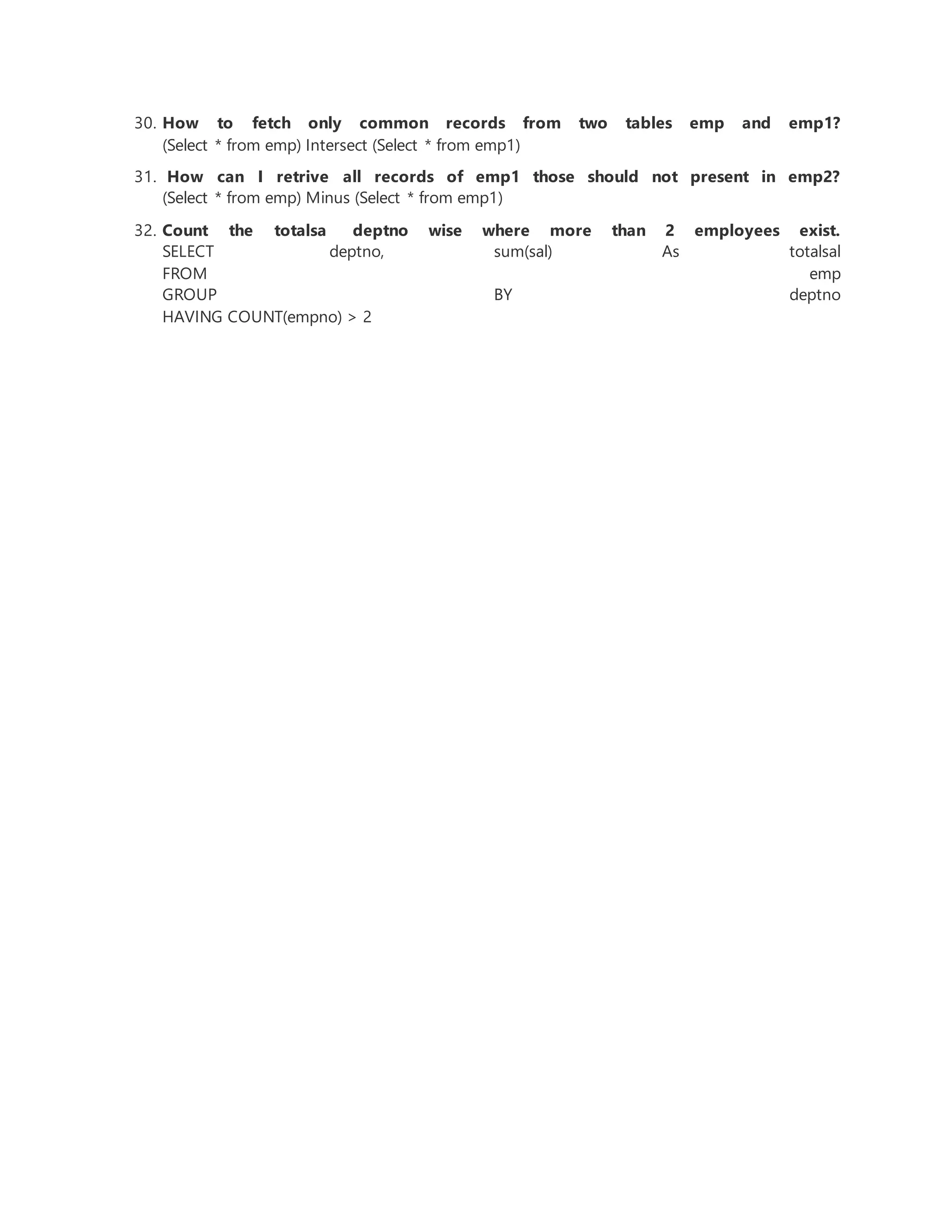 30. How to fetch only common records from two tables emp and emp1?
(Select * from emp) Intersect (Select * from emp1)
31. How can I retrive all records of emp1 those should not present in emp2?
(Select * from emp) Minus (Select * from emp1)
32. Count the totalsa deptno wise where more than 2 employees exist.
SELECT deptno, sum(sal) As totalsal
FROM emp
GROUP BY deptno
HAVING COUNT(empno) > 2
 