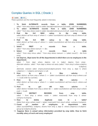 Complex Queries in SQL ( Oracle )
These questions are the most frequently asked in interviews.
1. To fetch ALTERNATE records from a table. (EVEN NUMBERED)
select * from emp where rowid in (select decode(mod(rownum,2),0,rowid, null) from emp);
2. To select ALTERNATE records from a table. (ODD NUMBERED)
select * from emp where rowid in (select decode(mod(rownum,2),0,null ,rowid) from emp);
3. Find the 3rd MAX salary in the emp table.
select distinct sal from emp e1 where 3 = (select count(distinct sal) from emp e2 where e1.sal
<= e2.sal);
4. Find the 3rd MIN salary in the emp table.
select distinct sal from emp e1 where 3 = (select count(distinct sal) from emp e2where e1.sal
>= e2.sal);
5. Select FIRST n records from a table.
select * from emp where rownum <= &n;
6. Select LAST n records from a table
select * from emp minus select * from emp where rownum <= (select count(*) - &n from
emp);
7. List dept no., Dept name for all the departments in which there are no employees in the
department.
select * from dept where deptno not in (select deptno from emp);
alternate solution: select * from dept a where not exists (select * from emp b where a.deptno
= b.deptno);
altertnate solution: select empno,ename,b.deptno,dname from emp a, dept b where
a.deptno(+) = b.deptno and empno is null;
8. How to get 3 Max salaries ?
select distinct sal from emp a where 3 >= (select count(distinct sal) from emp b where a.sal
<= b.sal) order by a.sal desc;
9. How to get 3 Min salaries ?
select distinct sal from emp a where 3 >= (select count(distinct sal) from emp b where a.sal
>= b.sal);
10. How to get nth max salaries ?
select distinct hiredate from emp a where &n = (select count(distinct sal) from emp b where
a.sal >= b.sal);
11. Select DISTINCT RECORDS from emp table.
select * from emp a where rowid = (select max(rowid) from emp b where
a.empno=b.empno);
12. How to delete duplicate rows in a table?
delete from emp a where rowid != (select max(rowid) from emp b where a.empno=b.empno);
13. Count of number of employees in department wise.
select count(EMPNO), b.deptno, dname from emp a, dept b where a.deptno(+)=b.deptno
group by b.deptno,dname;
14. Suppose there is annual salary information provided by emp table. How to fetch
monthly salary of each and every employee?
 