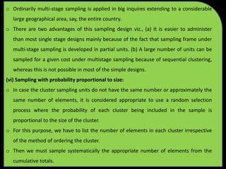o Ordinarily multi-stage sampling is applied in big inquires extending to a considerable
large geographical area, say, the entire country.
o There are two advantages of this sampling design viz., (a) It is easier to administer
than most single stage designs mainly because of the fact that sampling frame under
multi-stage sampling is developed in partial units. (b) A large number of units can be
sampled for a given cost under multistage sampling because of sequential clustering,
whereas this is not possible in most of the simple designs.
(vi) Sampling with probability proportional to size:
o In case the cluster sampling units do not have the same number or approximately the
same number of elements, it is considered appropriate to use a random selection
process where the probability of each cluster being included in the sample is
proportional to the size of the cluster.
o For this purpose, we have to list the number of elements in each cluster irrespective
of the method of ordering the cluster.
o Then we must sample systematically the appropriate number of elements from the
cumulative totals.
 