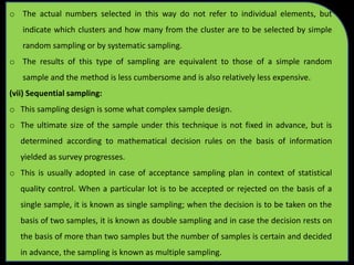 o The actual numbers selected in this way do not refer to individual elements, but
indicate which clusters and how many from the cluster are to be selected by simple
random sampling or by systematic sampling.
o The results of this type of sampling are equivalent to those of a simple random
sample and the method is less cumbersome and is also relatively less expensive.
(vii) Sequential sampling:
o This sampling design is some what complex sample design.
o The ultimate size of the sample under this technique is not fixed in advance, but is
determined according to mathematical decision rules on the basis of information
yielded as survey progresses.
o This is usually adopted in case of acceptance sampling plan in context of statistical
quality control. When a particular lot is to be accepted or rejected on the basis of a
single sample, it is known as single sampling; when the decision is to be taken on the
basis of two samples, it is known as double sampling and in case the decision rests on
the basis of more than two samples but the number of samples is certain and decided
in advance, the sampling is known as multiple sampling.
 