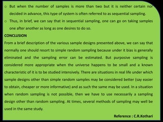 o But when the number of samples is more than two but it is neither certain nor
decided in advance, this type of system is often referred to as sequential sampling.
o Thus, in brief, we can say that in sequential sampling, one can go on taking samples
one after another as long as one desires to do so.
CONCLUSION
From a brief description of the various sample designs presented above, we can say that
normally one should resort to simple random sampling because under it bias is generally
eliminated and the sampling error can be estimated. But purposive sampling is
considered more appropriate when the universe happens to be small and a known
characteristic of it is to be studied intensively. There are situations in real life under which
sample designs other than simple random samples may be considered better (say easier
to obtain, cheaper or more informative) and as such the same may be used. In a situation
when random sampling is not possible, then we have to use necessarily a sampling
design other than random sampling. At times, several methods of sampling may well be
used in the same study.
Reference : C.R.Kothari
 