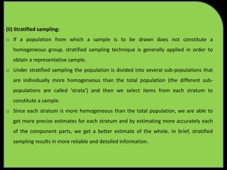 (ii) Stratified sampling:
o If a population from which a sample is to be drawn does not constitute a
homogeneous group, stratified sampling technique is generally applied in order to
obtain a representative sample.
o Under stratified sampling the population is divided into several sub-populations that
are individually more homogeneous than the total population (the different sub-
populations are called ‘strata’) and then we select items from each stratum to
constitute a sample.
o Since each stratum is more homogeneous than the total population, we are able to
get more precise estimates for each stratum and by estimating more accurately each
of the component parts, we get a better estimate of the whole. In brief, stratified
sampling results in more reliable and detailed information.
 