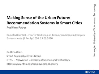 Making Sense of the Urban Future:
Recommendation Systems in Smart Cities
Position Paper
ComplexRec2020 – Fourth Workshop on Recommendation in Complex
Environments @ RecSys2020. 25.09.2020.
Dr. Dirk Ahlers
Smart Sustainable Cities Group
NTNU – Norwegian University of Science and Technology
https://www.ntnu.edu/employees/dirk.ahlers
 