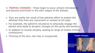 4. TROPHIC CHANGES : These begin to occur almost immediately
and become prominent in the later stages of the disease.
 They are partly the result of the patients effort to protect the
affected limb from any movement or contact at all costs.
 For example, the patient’s reluctance to physically engage the
painful area leads to atrophic changes on the joints and tendons.
 In addition to muscle atrophy, leading to range of motion limiting
contractures.
 Thinning of the skin, hair loss or overgrowth.
 