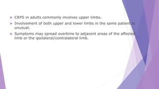  CRPS in adults commonly involves upper limbs.
 Involvement of both upper and lower limbs in the same patient is
unusual.
 Symptoms may spread overtime to adjacent areas of the affected
limb or the ipsilateral/contralateral limb.
 