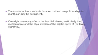  The syndrome has a variable duration that can range from days to
months or may be permanent.
 Causalgia commonly affects the brachial plexus, particularly the
median nerve and the tibial division of the sciatic nerve of the lower
extremity.
 