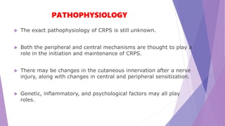 PATHOPHYSIOLOGY
 The exact pathophysiology of CRPS is still unknown.
 Both the peripheral and central mechanisms are thought to play a
role in the initiation and maintenance of CRPS.
 There may be changes in the cutaneous innervation after a nerve
injury, along with changes in central and peripheral sensitization.
 Genetic, inflammatory, and psychological factors may all play
roles.
 