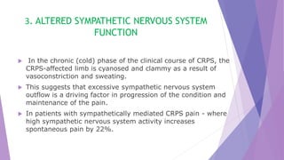 3. ALTERED SYMPATHETIC NERVOUS SYSTEM
FUNCTION
 In the chronic (cold) phase of the clinical course of CRPS, the
CRPS-affected limb is cyanosed and clammy as a result of
vasoconstriction and sweating.
 This suggests that excessive sympathetic nervous system
outflow is a driving factor in progression of the condition and
maintenance of the pain.
 In patients with sympathetically mediated CRPS pain - where
high sympathetic nervous system activity increases
spontaneous pain by 22%.
 