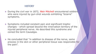 HISTORY
 During the civil war in 1872, Weir Mitchell encountered soldiers
who were injured by gun-shot wounds exhibiting "bizarre"
symptoms.
 Symptoms included constant pain and significant trophic
changes - which spread beyond the innervation territory of the
injured peripheral nerve. He described this syndrome and
coined the term Causalgia.
 He concluded that "in addition to disease of the nerve, some
process in the skin or other peripheral tissue was responsible for
the pain”.
 