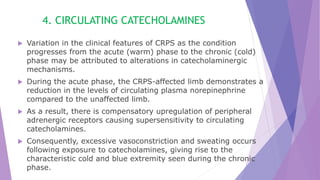 4. CIRCULATING CATECHOLAMINES
 Variation in the clinical features of CRPS as the condition
progresses from the acute (warm) phase to the chronic (cold)
phase may be attributed to alterations in catecholaminergic
mechanisms.
 During the acute phase, the CRPS-affected limb demonstrates a
reduction in the levels of circulating plasma norepinephrine
compared to the unaffected limb.
 As a result, there is compensatory upregulation of peripheral
adrenergic receptors causing supersensitivity to circulating
catecholamines.
 Consequently, excessive vasoconstriction and sweating occurs
following exposure to catecholamines, giving rise to the
characteristic cold and blue extremity seen during the chronic
phase.
 