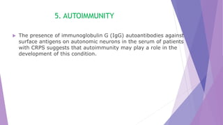 5. AUTOIMMUNITY
 The presence of immunoglobulin G (IgG) autoantibodies against
surface antigens on autonomic neurons in the serum of patients
with CRPS suggests that autoimmunity may play a role in the
development of this condition.
 