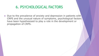 6. PSYCHOLOGICAL FACTORS
 Due to the prevalence of anxiety and depression in patients with
CRPS and the unusual nature of symptoms, psychological factors
have been hypothesised to play a role in the development or
propagation of CRPS.
 