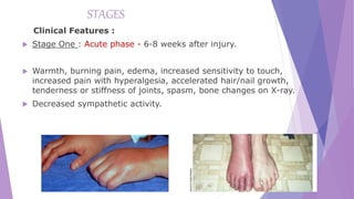 STAGES
Clinical Features :
 Stage One : Acute phase - 6-8 weeks after injury.
 Warmth, burning pain, edema, increased sensitivity to touch,
increased pain with hyperalgesia, accelerated hair/nail growth,
tenderness or stiffness of joints, spasm, bone changes on X-ray.
 Decreased sympathetic activity.
 