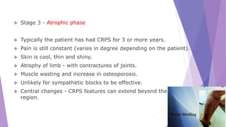  Stage 3 - Atrophic phase
 Typically the patient has had CRPS for 3 or more years.
 Pain is still constant (varies in degree depending on the patient).
 Skin is cool, thin and shiny.
 Atrophy of limb - with contractures of joints.
 Muscle wasting and increase in osteoporosis.
 Unlikely for sympathetic blocks to be effective.
 Central changes - CRPS features can extend beyond the original
region.
 