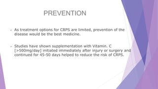 PREVENTION
 As treatment options for CRPS are limited, prevention of the
disease would be the best medicine.
 Studies have shown supplementation with Vitamin. C
[>500mg/day] initiated immediately after injury or surgery and
continued for 45-50 days helped to reduce the risk of CRPS.
 