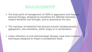 MANAGEMENT
 The focal point of management of CRPS is aggressive and frequent
physical therapy, designed to remobilize the affected extremity,
restore flexibility and strength, and to desensitize the skin.
 The mainstay of treatment has become tricyclic antidepressants,
gabapentin, and mexiletine, either singly or in combination.
 Cases refractory to oral pharmacologic therapy need more invasive
techniques designed to impart a sympathetic block.
 