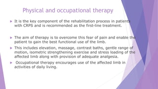 Physical and occupational therapy
 It is the key component of the rehabilitation process in patients
with CRPS and is recommended as the first-line treatment.
 The aim of therapy is to overcome this fear of pain and enable the
patient to gain the best functional use of the limb.
 This includes elevation, massage, contrast baths, gentle range of
motion, isometric strengthening exercise and stress loading of the
affected limb along with provision of adequate analgesia.
 Occupational therapy encourages use of the affected limb in
activities of daily living.
 